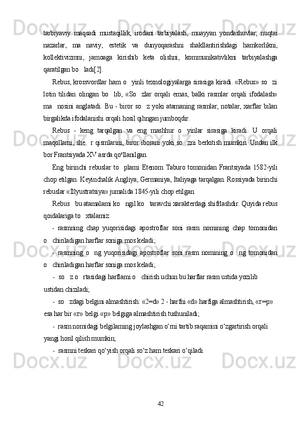 tarbiyaviy   maqsadi   mustaqillik,   irodani   tarbiyalash,   muayyan   yondashuvlar,   nuqtai
nazarlar,   ma naviy,   estetik   va   dunyoqarashni   shakllantirishdagi   hamkorlikni,
kollektivizmni,   jamoaga   kirishib   keta   olishni,   kommunikativlikni   tarbiyalashga
qaratilgan bo ladi[2].

Rebus, krossvordlar ham o yinli texnologiyalarga sirasiga kiradi. «Rebus» so zi	
 
lotin   tilidan   olingan   bo lib,   «So zlar   orqali   emas,   balki   rasmlar   orqali   ifodalash»	
 
ma nosini anglatadi. Bu - biror so z yoki atamaning rasmlar, notalar, xarflar bilan	
 
birgalikda ifodalanishi orqali hosil qihngan jumboqdir.
Rebus   -   keng   tarqalgan   va   eng   mashhur   o yinlar   sirasiga   kiradi.   U   orqali	

maqollarni, she r qismlarini, biror iborani yoki so zni berkitish mumkin. Undan ilk	
 
bor Frantsiyada XV asrda qo c
llanilgan.
Eng birinchi  rebuslar to plami  Etenom  Taburo tomonidan Frantsiyada 1582-yili	

chop etilgan. Keyinchalik Angliya, Germaniya, Italiyaga tarqalgan. Rossiyada birinchi
rebuslar «Illyustratsiya» jumalida 1845-yili chop etilgan.
Rebus  bu atamalami ko ngil ko taravchi xarakterdagi shifrlashdir. Quyida rebus	
	 
qoidalariga to xtalamiz:	

- rasmning   chap   yuqorisidagi   apostroflar   soni   rasm   nomining   chap   tomonidan
o chiriladigan harflar soniga mos keladi;	

- rasmning   o ng   yuqorisidagi   apostroflar   soni   rasm   nomining   o ng   tomonidan	
 
o chiriladigan harflar soniga mos keladi;	

- so z o rtasidagi harflami o chirish uchun bu harflar rasm ustida yozilib 	
  
ustidan chiziladi;
- so zdagi belgini almashtirish: «2=d» 2 - harfni «d» harfiga almashtirish, 
 « г = р » 
esa har bir  « г »  belgi  « р »  belgiga almashtirish tushuniladi;
- rasm nomidagi belgilaming joylashgan o‘rni tartib raqamini o‘zgartirish orqali 
yangi hosil qilish mumkin;
- rasmni teskari qo‘yish orqali so‘z ham teskari o‘qiladi.
42 