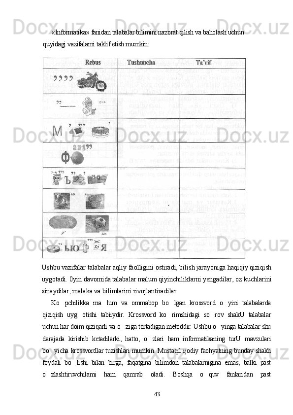 «Informatika» fanidan talabalar bilimini nazorat qilish va baholash uchun
quyidagi vazifalami taklif etish mumkin:
Ushbu vazifalar talabalar aqliy faolligini ostiradi, bilish jarayoniga haqiqiy qiziqish
uygotadi. 0yin davomida talabalar malum qiyinchiliklarni yengadilar, oz kuchlarini	
   
sinaydilar, malaka va bilimlarini rivojlantiradilar.
Ko pchilikka   ma lum   va   ommabop   bo lgan   krossvord   o yini   talabalarda	
   
qiziqish   uyg otishi   tabiiydir.   Krossvord   ko rimshidagi   so rov   shakU   talabalar	
  
uchun har doim qiziqarli va o ziga tortadigan metoddir. Ushbu o yinga talabalar shu	
 
darajada   kirishib   ketadilarki,   hatto,   o zlari   ham   informatikaning   turU   mavzulari	

bo yicha krossvordlar tuzishlari mumkin. Mustaqil ijodiy faohyatning bunday shakh	

foydali   bo lishi   bilan   birga,   faqatgina   bilimdon   talabalarnigina   emas,   balki   past	

o zlashtiruvchilami   ham   qamrab   oladi.   Boshqa   o quv   fanlaridan   past	
 
43 