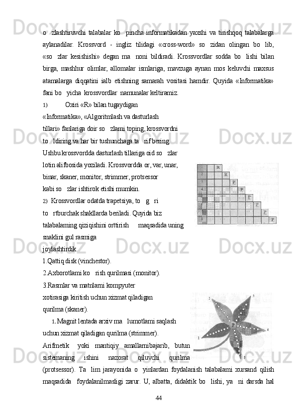 o zlashtiruvchi   talabalar   ko pincha   informatikadan   yaxshi   va   tirishqoq   talabalarga 
aylanadilar.   Krossvord   -   ingliz   tilidagi   «cross-word»   so zidan   olingan   bo lib,	
 
«so zlar   kesishishi»   degan   ma noni   bildiradi.   Krossvordlar   sodda   bo lishi   bilan	
  
birga,   mashhur   olimlar,   allomalar   ismlariga,   mavzuga   aynan   mos   keluvchi   maxsus
atamalarga   diqqatini   ialb   etishning   samarah   vositasi   hamdir.   Quyida   «Informatika»
fani bo yicha  krossvordlar  namunalar keltiramiz.	

1) Oxiri «R» bilan tugaydigan
«Informatika», «Algoritmlash va dasturlash
tillari» fanlariga doir so zlami toping, krossvordni	

to ldiring va har bir tushunchaga ta rif bering.	
 
Ushbu krossvordda dasturlash tillariga oid so zlar	

lotin alifbosida yoziladi. Krossvordda or, var, unar,
binar, skaner, monitor, strimmer, protsessor
kabi so zlar ishtirok etishi mumkin.	

2) Krossvordlar odatda trapetsiya, to g ri	
 
to rtburchak shakllarda beriladi. Quyida biz	

talabalaming qiziqishini orttirish      maqsadida uning
snaklini gul rasmiga
joylashtirdik.
1.Qattiq disk (vinchestor).
2.Axborotlami ko rish qurilmasi (monitor).	

3.Rasmlar va matnlarni kompyuter
xotirasiga kiritish uchun xizmat qiladigan
qurilma (skaner).
1. Magnit lentada arxiv ma lumotlami saqlash	

uchun xizmat qiladigan qurilma (strimmer).
Arifmetik yoki   mantiqiy   amallarni bajarib,   butun
sistemaning   ishini   nazorat   qiluvchi   qurilma
(protsessor).   Ta lim   jarayonida   o yinlardan   foydalanish   talabalami   xursand   qilish	
 
maqsadida     foydalanilmasligi   zarur.   U,   albatta,   didaktik   bo lishi,   ya ni   darsda   hal	
 
44 