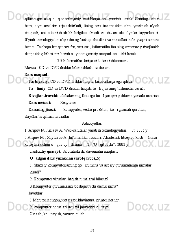 qilinadigan   aniq   o quv   tarbiyaviy   vazifalarga   bo ysunishi   kerak.   Shuning   uchun 
ham,   o‘yin   awaldan   rejalashtiriladi,   lining   dars   tuzilmasidan   о‘mi   yaxshilab   o'ylab
chiqiladi,   uni   o‘tkazish   shakli   belgilab   olinadi   va   shu   asosda   o‘yinlar   tayyorlanadi.
0‘yinli  texnologiyalar  o‘qitishning  boshqa shaldlari  va  metodlari  kabi  yuqori  samara
beradi. Talabaga har qanday fan, xususan, informatika fanining zamonaviy rivojlanish
darajasidagi bi li mlami berish o yinning asosiy maqsadi bo lishi kerak.	
 
2.5 Informatika faniga oid  dars ishlanmasi .
Mavzu:   CD va DVD disklar bilan ishlash  dasturlari                          
Dars maqsadi : 
    Tarbiyaviy:  CD va DVD disklar haqida tasovurlarga ega qilish.
    Ta limiy: 	
 CD va DVD disklar haqida to liq va aniq tushuncha berish.  	
    Rivojlantiruvchi:  talabalarning fanlarga bo lgan qiziqishlarini yanada oshirish	

    Dars metodi:          Rezyume
    Darsning jixozi:        kompyuter, vedio proektor,  ko rgazmali qurollar, 	

slaydlar,tarqatma matriallar
Adabiyotlar:
1. Aripov M.,Tillaev A. Web-sahifalar yaratish texnologiyalari.  T	
 :  2006 y.
2.Aripov M., Xaydarov A. Informatika asoslari. Akademik litsey va kasb   hunar 	

kollejlari uchun o quv qo llanma   T.	
   : 	 O qituvchi	 ” , 2002 y. 
Tashkiliy qism(5):  Salomlashish, davomatni aniqlash
O tilgan dars yuzasidan savol-javob(15)	
 :
1. Shaxsiy kompyuterlarning qo shimcha va asosiy qurulmalariga nimalar 	

kiradi?
2. Kompyuter viruslari haqida nimalarni bilasiz?
3.Kompyuter qurilmalarini boshqaruvchi dastur nima?
     Javoblar :
1.Monitor,sichqon,protsessor,klaviatura, printer,skaner.
2. kompyuter  viruslari uch xil jarayonni o taydi	

Uxlash,,ko payish, vayron qilish.	

45 
