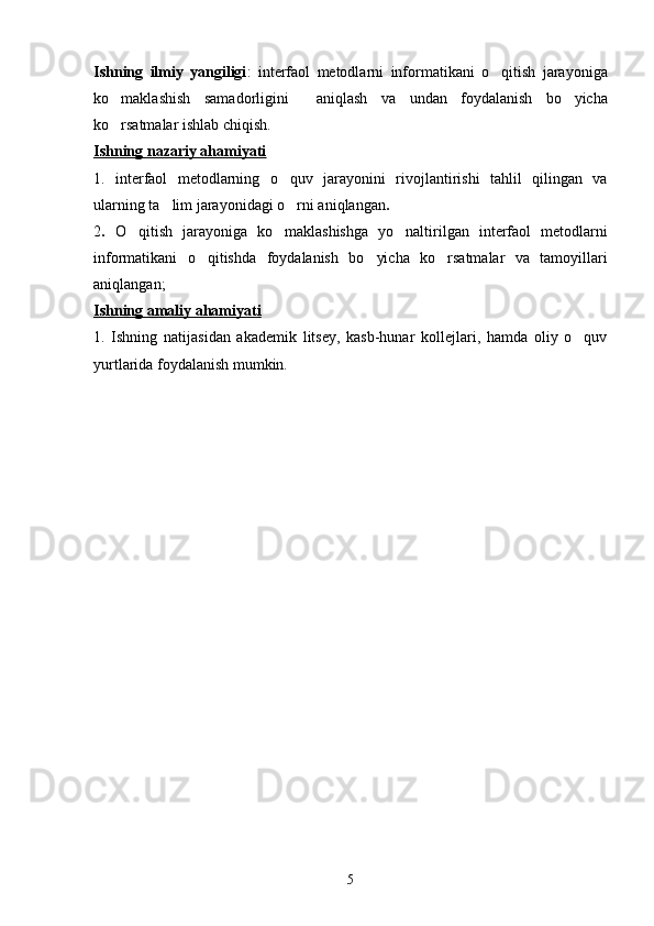Ishning   ilmiy   yangiligi :   interfaol   metodlarni   informatikani   o qitish   jarayoniga
ko maklashish   samadorligini     aniqlash   va   undan   foydalanish  	
 bo yicha	
ko rsatmalar ishlab chiqish.	

Ishning nazariy ahamiyati
1.   interfaol   metodlarning   o quv   jarayonini   rivojlantirish	
 i   tahlil   qilingan   va
ularning ta lim jarayonidagi o rni aniqlangan	
  .
2 .   O qitish   jarayoniga   ko maklashishga   yo naltirilgan	
     interfaol   metodlarni
informatikani   o qitishda  	
 foydalanish   bo yicha   ko rsatmalar   va   tamoyillari	 
aniqlangan;
Ishning amaliy ahamiyati
1.   Ishning   natijasidan   akademik   litsey,   kasb-hunar   kollejlari,   hamda   oliy   o quv	

yurtlarida foydalanish mumkin.
                                            
5 