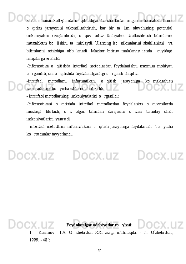 kasb     hunar   kollejlarida   o qitiladigan   barcha   fanlar   singari   informatika   fanini 
o qitish   jarayonini   takomillashtirish,   har   bir   ta lim   oluvchining   potensial	
 
imkoniyatini   rivojlantirish,   o quv   biluv   faoliyatini   faollashtirish   bilimlarini	

mustahkam   bo lishini   ta minlaydi.   Ularning   ko nikmalarini   shakllanishi     va	
  
bilimlarini   oshishiga   olib   keladi.   Mazkur   bitiruv   malakaviy   ishda     quyidagi
natijalarga erishildi:
-Informatika   o qitishda  
 interfaol   metodlar dan   foydalanishni   mazmun   mohiyati
o rganilib, uni o qitishda foydalanilganligi o rganib chiqildi. 	
  
- interfaol   metodlarni   informatikani   o qitish  	
 jarayoniga   ko maklashish	
samaradorligi bo yicha ishlarni tahlil eti	
 ldi ;
-  interfaol metodlar ning  imkoniyatlarini o rganildi	
 ; 
-Informatikani   o qitishda  	
 interfaol   metodlar dan   foydalanish   o quvchilarda	
mustaqil   fikrlash,   o z   olgan   bilimlari   darajasini   o zlari   baholay   olish	
 
imkoniyatlarini  yaratadi.  
-   interfaol   metodlarni   informatikani   o qitish  	
 jarayoniga   foydalanish     bo yicha	
ko rsatmalar tayyorlandi.	

Foydalanilgan adabiyotlar ro yhati:	

1.   Karimov I.A.   O zbekiston   XXI   asrga   intilmoqda.   -  	
 Т .:   O ’
zbekiston,
1999. - 48 b.  
50 