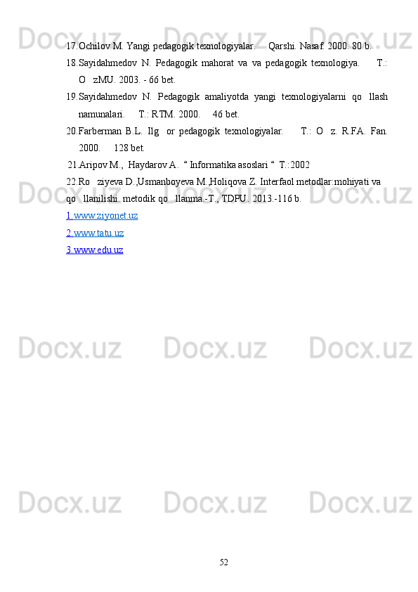 17. Ochilov M. Yangi pedagogik texnologiyalar.   Qarshi.  Nasaf. 2000. 80 b.
18. Sayidahmedov   N.   Pedagogik   mahorat   va   va   pedagogik   texnologiya.     T.:	

O zMU. 2003. - 66 bet. 	

19. Sayidahmedov   N.   Pedagogik   amaliyotda   yangi   texnologiyalarni   qo llash	

namunalari.   T.: RTM. 2000.   46 bet.	
 
20. Farberman   B.L.   Ilg or   pedagogik   texnologiyalar.     T.:   O z.   R.FA.   Fan.	
  
2000.   128 bet.	

   21.Aripov M.,  Haydarov A.    Informatika asoslari    T.:2002	
 
22.Ro ziyeva D.,Usmanboyeva M.,Holiqova Z. Interfaol metodlar:mohiyati va 	

qo llanilishi. metodik qo llanma.-T., TDPU. 2013.-116 b.	
 
1.    www.ziyonet.uz   
2.    www.tatu.uz   
3.www.edu.uz
52 
