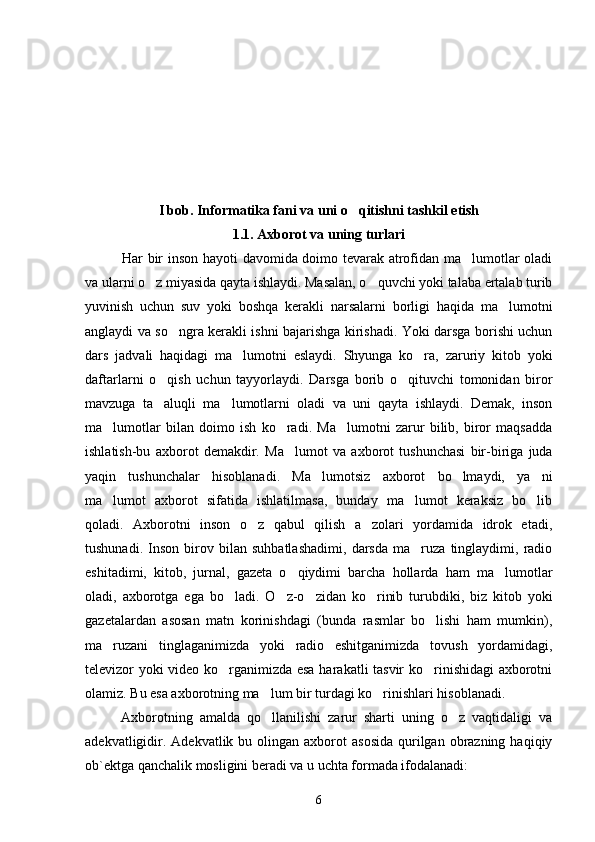 I bob. Informatika fani va uni o qitishni tashkil etish
1.1. Axborot va uning turlari
Har bir inson hayoti davomida doimo tevarak atrofidan ma lumotlar oladi	

va ularni o z miyasida qayta ishlaydi. Masalan, o quvchi yoki talaba ertalab turib	
 
yuvinish   uchun   suv   yoki   boshqa   kerakli   narsalarni   borligi   haqida   ma lumotni	

anglaydi va so ngra kerakli ishni bajarishga kirishadi. Yoki darsga borishi uchun	

dars   jadvali   haqidagi   ma lumotni   eslaydi.   Shyunga   ko ra,   zaruriy   kitob   yoki	
 
daftarlarni   o qish   uchun   tayyorlaydi.   Darsga   borib   o qituvchi   tomonidan   biror	
 
mavzuga   ta aluqli   ma lumotlarni   oladi   va   uni   qayta   ishlaydi.   Demak,   inson
 
ma lumotlar   bilan   doimo   ish   ko radi.   Ma lumotni   zarur   bilib,   biror   maqsadda	
  
ishlatish-bu   axborot   demakdir.   Ma lumot   va   axborot   tushunchasi   bir-biriga   juda	

yaqin   tushunchalar   hisoblanadi.   Ma lumotsiz   axborot   bo lmaydi,   ya ni	
  
ma lumot   axborot   sifatida   ishlatilmasa,   bunday   ma lumot   keraksiz   bo lib	
  
qoladi.   Axborotni   inson   o z   qabul   qilish   a zolari   yordamida   idrok   etadi,	
 
tushunadi.   Inson   birov   bilan   suhbatlashadimi,   darsda   ma ruza   tinglaydimi,   radio	

eshitadimi,   kitob,   jurnal,   gazeta   o qiydimi   barcha   hollarda   ham   ma lumotlar	
 
oladi,   axborotga   ega   bo ladi.   O z-o zidan   ko rinib   turubdiki,   biz   kitob   yoki	
   
gazetalardan   asosan   matn   korinishdagi   (bunda   rasmlar   bo lishi   ham   mumkin),	

ma ruzani   tinglaganimizda   yoki   radio   eshitganimizda   tovush   yordamidagi,	

televizor yoki video ko rganimizda esa harakatli tasvir ko rinishidagi axborotni	
 
olamiz. Bu esa axborotning ma lum bir turdagi ko rinishlari hisoblanadi. 	
 
Axborotning   amalda   qo llanilishi   zarur   sharti   uning   o z   vaqtidaligi   va
 
adekvatligidir.  Adekvatlik  bu olingan  axborot   asosida   qurilgan  obrazning  haqiqiy
ob`ektga qanchalik mosligini beradi va u uchta formada ifodalanadi:
6 