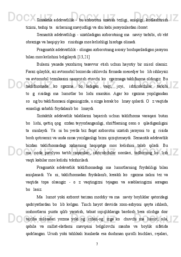 Sintaktik   adekvatlilik   -   bu   axborotni   uzatish   tezligi,   aniqligi,   kodlashtirish
tizimi, tashqi ta sirlarning mavjudligi va shu kabi jarayonlardan iborat.
Semantik adekvatliligi - uzatiladigan axborotning ma naviy tarkibi, ob`ekt	

obraziga va haqiqiy ko rinishiga mos kelishligi hisobga olinadi.	

Pragmatik adekvatlilik - olingan axborotning asosiy boshqariladigan jarayon
bilan mos kelishini belgilaydi.[13,21]
Bularni   yanada   yaxshiroq   tasavvur   etish   uchun   hayotiy   bir   misol   olamiz.
Faraz qilaylik, siz avtomobil bozorida ishlovchi firmada menedjer bo lib ishlaysiz	

va avtomobil texnikasini namoyish etuvchi ko rgazmaga taklifnoma oldingiz. Bu	

taklifnomada   ko rgazma   bo ladigan   vaqt,   joyi,   ishtirokchilar   tarkibi	
 
to g risidagi   ma lumotlar   bo lishi   mumkin.   Agar   ko rgazma   yopilgandan	
    
so ng bu taklifnomani olganingizda, u sizga kerak bo lmay qolardi. O z vaqtida
  
emasligi sababli foydalanib bo lmaydi.	

Sintaktik   adekvatlik   talablarini   bajarish   uchun   taklifnoma   varaqasi   butun
bo lishi, qattiq qog ozdan tayyorlanganligi, shriftlarning oson o qiladiganligini	
  
ta minlaydi.   Ya ni   bu   yerda   biz   faqat   axborotni   uzatish   jarayoni   to g risida
   
bosh qotiramiz va unda nima yozilganligi bizni qiziqtirmaydi. Semantik adekvatlik
bizdan   taklifnomadagi   xabarning   haqiqatga   mos   kelishini   talab   qiladi.   Bu
ma noda   pavilyon   tartib   raqamlari,   ishtirokchilar   nomlari,   tadbirning   bo lish
 
vaqti kabilar mos kelishi tekshiriladi.
Pragmatik   adekvatlik   taklifnomadagi   ma lumotlarning   foydaliligi   bilan	

aniqlanadi.   Ya ni,   taklifnomadan   foydalanib,   kerakli   ko rgazma   zalini   tez   va	
 
vaqtida   topa   olsangiz   -   o z   vaqtingizni   tejagan   va   asablaringizni   asragan	

bo lasiz. 	

Ma lumot  yoki  axborot   tarixan   moddiy  va   ma naviy  boyliklar  qatoridagi	
 
qadriyatlardan   bo lib   kelgan.   Tinch   hayot   davrida   xom-ashyoni   qayta   ishlash,	

inshootlarni   puxta   qilib   yaratish,   tabiat   injiqliklariga   bardosh   bera   olishga   doir
tajriba   xulosalari   yozma   yoki   og izdan-og izga   ko chuvchi   ma lumot,   oila,	
   
qabila   va   millat-elatlarni   mavqeini   belgilovchi   manba   va   boylik   sifatida
qadrlangan.   Urush   yoki   tahlikali   kunlarda   esa   dushman   qurolli   kuchlari,   rejalari,
7 