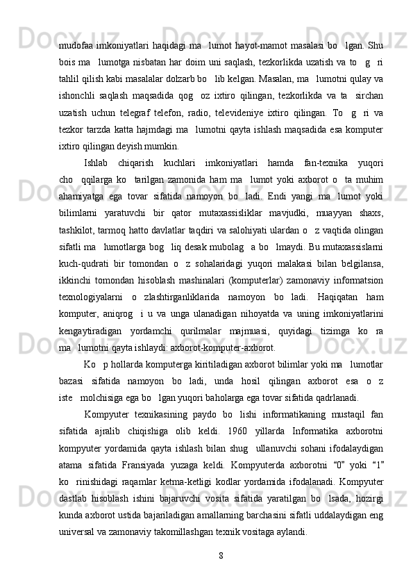 mudofaa   imkoniyatlari   haqidagi   ma lumot   hayot-mamot   masalasi   bo lgan.   Shu 
bois  ma lumotga nisbatan  har   doim   uni  saqlash,  tezkorlikda uzatish   va to g ri	
  
tahlil qilish kabi masalalar dolzarb bo lib kelgan. Masalan, ma lumotni qulay va	
 
ishonchli   saqlash   maqsadida   qog oz   ixtiro   qilingan,   tezkorlikda   va   ta sirchan	
 
uzatish   uchun   telegraf   telefon,   radio,   televideniye   ixtiro   qilingan.   To g ri   va	
 
tezkor   tarzda   katta   hajmdagi   ma lumotni   qayta   ishlash   maqsadida   esa   komputer	

ixtiro qilingan deyish mumkin.
Ishlab   chiqarish   kuchlari   imkoniyatlari   hamda   fan-texnika   yuqori
cho qqilarga   ko tarilgan   zamonida   ham   ma lumot   yoki   axborot   o ta   muhim	
   
ahamiyatga   ega   tovar   sifatida   namoyon   bo ladi.   Endi   yangi   ma lumot   yoki	
 
bilimlarni   yaratuvchi   bir   qator   mutaxassisliklar   mavjudki,   muayyan   shaxs,
tashkilot, tarmoq hatto davlatlar taqdiri va salohiyati ulardan o z vaqtida olingan	

sifatli ma lumotlarga bog liq desak mubolag a bo lmaydi. Bu mutaxassislarni	
   
kuch-qudrati   bir   tomondan   o z   sohalaridagi   yuqori   malakasi   bilan   belgilansa,	

ikkinchi   tomondan   hisoblash   mashinalari   (komputerlar)   zamonaviy   informatsion
texnologiyalarni   o zlashtirganliklarida   namoyon   bo ladi.   Haqiqatan   ham	
 
komputer,   aniqrog i   u   va   unga   ulanadigan   nihoyatda   va   uning   imkoniyatlarini

kengaytiradigan   yordamchi   qurilmalar   majmuasi,   quyidagi   tizimga   ko ra	

ma lumotni qayta ishlaydi: axborot-komputer-axborot.	

Ko p hollarda komputerga kiritiladigan axborot bilimlar yoki ma lumotlar	
 
bazasi   sifatida   namoyon   bo ladi,   unda   hosil   qilingan   axborot   esa   o z	
 
iste molchisiga ega bo lgan yuqori baholarga ega tovar sifatida qadrlanadi.	
 
Kompyuter   texnikasining   paydo   bo lishi   informatikaning   mustaqil   fan	

sifatida   ajralib   chiqishiga   olib   keldi.   1960   yillarda   Informatika   axborotni
kompyuter   yordamida   qayta   ishlash   bilan   shug ullanuvchi   sohani   ifodalaydigan	

atama   sifatida   Fransiyada   yuzaga   keldi.   Kompyuterda   axborotni   0  	
  yoki   1	 
ko rinishidagi   raqamlar   ketma-ketligi   kodlar   yordamida   ifodalanadi.   Kompyuter	

dastlab   hisoblash   ishini   bajaruvchi   vosita   sifatida   yaratilgan   bo lsada,   hozirgi	

kunda axborot ustida bajariladigan amallarning barchasini sifatli uddalaydigan eng
universal va zamonaviy takomillashgan texnik vositaga aylandi. 
8 