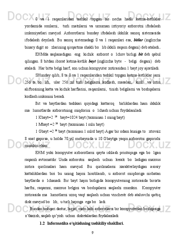 0   va   1   raqamlaridan   tashkil   topgan   bir   necha   hadli   ketma-ketliklar
yordamida   sonlarni,     turli   matnlarni   va   umuman   ixtiyoriy   axborotni   ifodalash
imkoniyatlari   mavjud.   Axborotlarni   bunday   ifodalash   ikkilik   sanoq   sistemasida
ifodalash   deyiladi.   Bu   sanoq   sistemadagi   0   va   1   raqamlari   esa,   bitlar   (inglizcha
binary digit so zlarining qisqartma shakli bo lib ikkili raqam degani) deb ataladi  .
EHMda   saqlanadigan     eng     kichik     axborot   o lchov   birligi  	
 bit   deb   qabul
qilingan. 8 bitdan iborat  ketma-ketlik   bayt   (inglizcha  byte   -   belgi    degani)    deb
ataladi.  Har bitta belgi harf, son uchun kompyuter xotirasidan 1 bayt joy ajratiladi.
SHunday qilib, 8 ta 0 va 1 raqamlaridan tashkil topgan ketma-ketliklar jami
256   ta   bo lib,     ular   256   xil   turli   belgilarni   kodlash,   masalan,     kirill     va   lotin	

alifbosining katta va kichik harflarini, raqamlarni,  tinish belgilarni va boshqalarni
kodlash imkonini beradi.
Bit   va   baytlardan   tashkari   quyidagi   kattaroq     birliklardan   ham   ikkilik
ma lumotlarda  axborotning  miqdorini  o lchash uchun foydalaniladi:	
 
1 Kbayt=2   10
   bayt=1024 bayt (taxminan 1 ming bayt) 
1 Mbayt =2  20
  bayt (taxminan 1 mln bayt)
1 Gbayt =2  30
 bayt (taxminan 1 mlrd bayt) Agar bir odam kuniga to xtovsiz	

8 soat  gapirsa, u holda 70 yil mobaynida u 10 Gbaytga yaqin axborotni gapirishi
mumkin ekan.
EHM   yoki   kompyuter   axborotlarni   qayta   ishlash   printsipiga   ega   bo lgan	

raqamli   avtomatdir.   Unda   axborotni     saqlash     uchun     kerak     bo ladigan   maxsus	

xotira   qurilmalari   ham   mavjud.   Bu   qurilmalarni   xarakterlaydigan   asosiy
kattaliklardan   biri   bu   uning   hajmi   hisoblanib,   u   axborot   miqdoriga   nisbatan
baytlarda   o lchanadi.   Bir   bayt   hajm   birligida   kompyuterning   xotirasida   birorta	

harfni,   raqamni,   maxsus   belgini   va   boshqalarni   saqlashi   mumkin.     Kompyuter
xotirasida  ma lumotlarni  uzoq  vaqt  saqlash  uchun vinchestr  deb ataluvchi  qattiq	

disk mavjud bo lib,  u turli hajmga  ega bo ladi. 
 
Bundan tashqari dastur, hujjat, matn kabi axborotlarni bir kompyuterdan boshqasiga
o’tkazish, saqlab qo’yish  uchun  disketalardan foydalaniladi
               1 .2  Informatika o‘qitishning tashkiliy shakllari .
9 