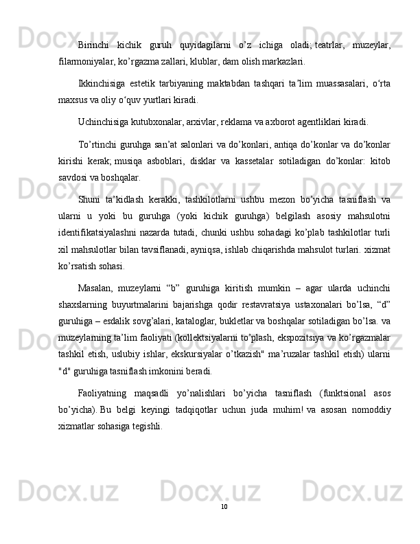 Birinchi   kichik   guruh   quyidagilarni   o’z   ichiga   oladi;   teatrlar,   muzeylar,
filarmoniyalar, ko’rgazma zallari, klublar, dam olish markazlari.
Ikkinchisiga   estetik   tarbiyaning   maktabdan   tashqari   ta lim   muassasalari,   o rtaʼ ʻ
maxsus va oliy o quv yurtlari kiradi.	
ʻ
Uchinchisiga kutubxonalar, arxivlar, reklama va axborot agentliklari kiradi.
To’rtinchi guruhga san’at salonlari va do’konlari, antiqa do’konlar va do’konlar
kirishi   kerak;   musiqa   asboblari,   disklar   va   kassetalar   sotiladigan   do’konlar:   kitob
savdosi va boshqalar.
Shuni   ta’kidlash   kerakki,   tashkilotlarni   ushbu   mezon   bo’yicha   tasniflash   va
ularni   u   yoki   bu   guruhga   (yoki   kichik   guruhga)   belgilash   asosiy   mahsulotni
identifikatsiyalashni   nazarda   tutadi,   chunki   ushbu   sohadagi   ko’plab   tashkilotlar   turli
xil mahsulotlar bilan tavsiflanadi, ayniqsa, ishlab chiqarishda mahsulot turlari. xizmat
ko’rsatish sohasi.
Masalan,   muzeylarni   “b”   guruhiga   kiritish   mumkin   –   agar   ularda   uchinchi
shaxslarning   buyurtmalarini   bajarishga   qodir   restavratsiya   ustaxonalari   bo’lsa,   “d”
guruhiga – esdalik sovg’alari, kataloglar, bukletlar va boshqalar sotiladigan bo’lsa. va
muzeylarning ta’lim faoliyati (kollektsiyalarni to’plash, ekspozitsiya va ko’rgazmalar
tashkil   etish,   uslubiy   ishlar,   ekskursiyalar   o’tkazish"   ma’ruzalar   tashkil   etish)   ularni
"d" guruhiga tasniflash imkonini beradi.
Faoliyatning   maqsadli   yo’nalishlari   bo’yicha   tasniflash   (funktsional   asos
bo’yicha).   Bu   belgi   keyingi   tadqiqotlar   uchun   juda   muhim!   va   asosan   nomoddiy
xizmatlar sohasiga tegishli.
10 