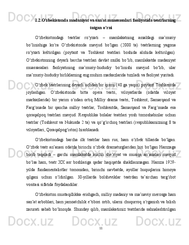 1.2.O'zbekistonda madaniyat va san'at muassasalari faoliyati da teatrlarning
tutgan o’rni
O zbekistondagi   teatrlar   ro yxati   –   mamlakatning   amaldagi   ma muriyʻ ʻ ʼ
bo linishiga   ko ra   O zbekistonda   mavjud   bo lgan   (2000   ta)   teatrlarning   yagona	
ʻ ʻ ʻ ʻ
ro yxati   keltirilgan   (poytaxt   va   Toshkent   teatrlari   boshida   alohida   keltirilgan).
ʻ
O zbekistonning   deyarli   barcha   teatrlari   davlat   mulki   bo lib,   mamlakatda   madaniyat
ʻ ʻ
muassasalari   faoliyatining   ma muriy-hududiy   bo linishi   mavjud   bo lib,   ular	
ʼ ʻ ʻ
ma muriy-hududiy birliklarning eng muhim markazlarida tuziladi va faoliyat yuritadi.	
ʼ
O zbek teatrlarining deyarli uchdan bir qismi (40 ga yaqin) poytaxt Toshkentda	
ʻ
joylashgan.   O zbekistonda   bitta   opera   teatri,   viloyatlarda   (odatda   viloyat	
ʻ
markazlarida)   bir   yarim   o ndan   ortiq   Milliy   drama   teatri,   Toshkent,   Samarqand   va	
ʻ
Farg onada   bir   qancha   milliy   teatrlar,   Toshkentda,   Samarqand   va   Farg onada   esa	
ʻ ʻ
qoraqalpoq   teatrlari   mavjud.   Respublika   bolalar   teatrlari   yosh   tomoshabinlar   uchun
teatrlar   (Toshkent   va  Nukusda  2 ta)  va  qo g irchoq teatrlari  (respublikamizning  8 ta	
ʻ ʻ
viloyatlari, Qoraqalpog iston) hisoblanadi.	
ʻ
O zbekistondagi   barcha   ilk   teatrlar   ham   rus,   ham   o zbek   tillarida   bo lgan.	
ʻ ʻ ʻ
O zbek teatr an anasi odatda birinchi o zbek dramaturglaridan biri bo lgan Hamzaga	
ʻ ʼ ʻ ʻ
borib   taqaladi   –   garchi   mamlakatda   kuchli   she riyat   va   musiqa   an analari   mavjud	
ʼ ʼ
bo lsa   ham,   teatr   XX   asr   boshlariga   qadar   haqiqatda   shakllanmagan.   Hamza   1929-	
ʻ
yilda   fundamentalistlar   tomonidan,   birinchi   navbatda,   ayollar   huquqlarini   himoya
qilgani   uchun   o ldirilgan.   30-yillarda   bolsheviklar   teatrdan   ta sirchan   targ ibot	
ʻ ʼ ʻ
vositasi sifatida foydalandilar.
O zbekiston mustaqillikka erishgach, milliy madaniy va ma naviy merosga ham	
ʻ ʼ
san at arboblari, ham jamoatchilik e tibori ortib, ularni chuqurroq o rganish va bilish	
ʼ ʼ ʻ
zarurati   sabab   bo lmoqda.   Shunday   qilib,   mamlakatimiz   teatrlarida   sahnalashtirilgan	
ʻ
11 