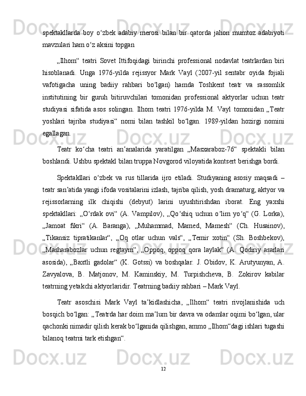 spektakllarda   boy   o zbek   adabiy   merosi   bilan   bir   qatorda   jahon   mumtoz   adabiyotiʻ
mavzulari ham o z aksini topgan	
ʻ
„Ilhom“   teatri   Sovet   Ittifoqidagi   birinchi   professional   nodavlat   teatrlardan   biri
hisoblanadi.   Unga   1976-yilda   rejissyor   Mark   Vayl   (2007-yil   sentabr   oyida   fojiali
vafotigacha   uning   badiiy   rahbari   bo lgan)   hamda   Toshkent   teatr   va   rassomlik	
ʻ
institutining   bir   guruh   bitiruvchilari   tomonidan   professional   aktyorlar   uchun   teatr
studiyasi   sifatida   asos   solingan.   Ilhom   teatri   1976-yilda   M.   Vayl   tomonidan   „Teatr
yoshlari   tajriba   studiyasi“   nomi   bilan   tashkil   bo lgan.   1989-yildan   hozirgi   nomini	
ʻ
egallagan.
Teatr   ko cha   teatri   an analarida   yaratilgan   „Masxaraboz-76“   spektakli   bilan	
ʻ ʼ
boshlandi. Ushbu spektakl bilan truppa Novgorod viloyatida kontsert berishga bordi.
Spektakllari   o zbek   va   rus   tillarida   ijro   etiladi.   Studiyaning   asosiy   maqsadi   –	
ʻ
teatr san atida yangi ifoda vositalarini izlash, tajriba qilish, yosh dramaturg, aktyor va	
ʼ
rejissorlarning   ilk   chiqishi   (debyut)   larini   uyushtirishdan   iborat.   Eng   yaxshi
spektakllari:   „O rdak   ovi“   (A.   Vampilov),   „Qo shiq   uchun   o lim   yo q“   (G.   Lorka),	
ʻ ʻ ʻ ʻ
„Jamoat   fikri“   (A.   Baranga),   „Muhammad,   Mamed,   Mamesh“   (Ch.   Husainov),
„Tikansiz   tipratikanlar“,   „Oq   otlar   uchun   vals“,   „Temir   xotin“   (Sh.   Boshbekov),
„Masharabozlar   uchun   regtaym“,   „Oppoq,   oppoq   qora   laylak“   (A.   Qodiriy   asarlari
asosida),   „Baxtli   gadolar“   (K.   Gotssi)   va   boshqalar.   J.   Obidov,   K.   Arutyunyan,   A.
Zavyalova,   B.   Matjonov,   M.   Kaminskiy,   M.   Turpishcheva,   B.   Zokirov   kabilar
teatrning yetakchi aktyorlaridir. Teatrning badiiy rahbari – Mark Vayl.
Teatr   asoschisi   Mark   Vayl   ta kidlashicha,   „Ilhom“   teatri   rivojlanishida   uch	
ʼ
bosqich bo lgan: „Teatrda har doim ma lum bir davra va odamlar oqimi bo lgan, ular	
ʻ ʼ ʻ
qachonki nimadir qilish kerak bo lganida qilishgan, ammo „Ilhom“dagi ishlari tugashi	
ʻ
bilanoq teatrni tark etishgan“.
12 