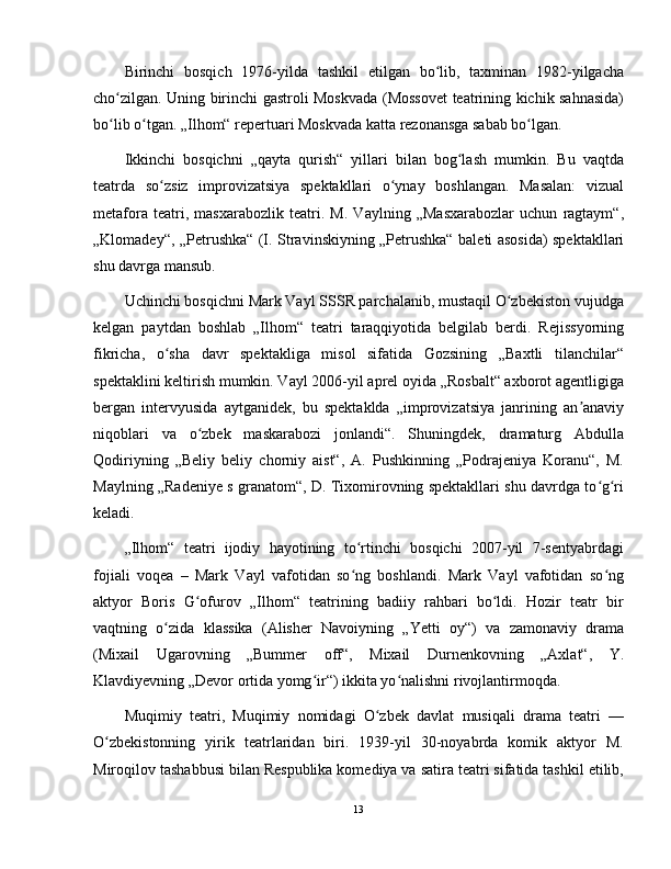 Birinchi   bosqich   1976-yilda   tashkil   etilgan   bo lib,   taxminan   1982-yilgachaʻ
cho zilgan. Uning birinchi gastroli Moskvada (Mossovet teatrining kichik sahnasida)	
ʻ
bo lib o tgan. „Ilhom“ repertuari Moskvada katta rezonansga sabab bo lgan.
ʻ ʻ ʻ
Ikkinchi   bosqichni   „qayta   qurish“   yillari   bilan   bog lash   mumkin.   Bu   vaqtda	
ʻ
teatrda   so zsiz   improvizatsiya   spektakllari   o ynay   boshlangan.   Masalan:   vizual	
ʻ ʻ
metafora   teatri,   masxarabozlik   teatri.   M.   Vaylning   „Masxarabozlar   uchun   ragtaym“,
„Klomadey“, „Petrushka“ (I. Stravinskiyning „Petrushka“ baleti asosida) spektakllari
shu davrga mansub.
Uchinchi bosqichni Mark Vayl SSSR parchalanib, mustaqil O zbekiston vujudga	
ʻ
kelgan   paytdan   boshlab   „Ilhom“   teatri   taraqqiyotida   belgilab   berdi.   Rejissyorning
fikricha,   o sha   davr   spektakliga   misol   sifatida   Gozsining   „Baxtli   tilanchilar“	
ʻ
spektaklini keltirish mumkin. Vayl 2006-yil aprel oyida „Rosbalt“ axborot agentligiga
bergan   intervyusida   aytganidek,   bu   spektaklda   „improvizatsiya   janrining   an anaviy	
ʼ
niqoblari   va   o zbek   maskarabozi   jonlandi“.   Shuningdek,   dramaturg   Abdulla	
ʻ
Qodiriyning   „Beliy   beliy   chorniy   aist“,   A.   Pushkinning   „Podrajeniya   Koranu“,   M.
Maylning „Radeniye s granatom“, D. Tixomirovning spektakllari shu davrdga to g ri	
ʻ ʻ
keladi.
„Ilhom“   teatri   ijodiy   hayotining   to rtinchi   bosqichi   2007-yil   7-sentyabrdagi	
ʻ
fojiali   voqea   –   Mark   Vayl   vafotidan   so ng   boshlandi.   Mark   Vayl   vafotidan   so ng
ʻ ʻ
aktyor   Boris   G ofurov   „Ilhom“   teatrining   badiiy   rahbari   bo ldi.   Hozir   teatr   bir	
ʻ ʻ
vaqtning   o zida   klassika   (Alisher   Navoiyning   „Yetti   oy“)   va   zamonaviy   drama	
ʻ
(Mixail   Ugarovning   „Bummer   off“,   Mixail   Durnenkovning   „Axlat“,   Y.
Klavdiyevning „Devor ortida yomg ir“) ikkita yo nalishni rivojlantirmoqda.	
ʻ ʻ
Muqimiy   teatri,   Muqimiy   nomidagi   O zbek   davlat   musiqali   drama   teatri   —	
ʻ
O zbekistonning   yirik   teatrlaridan   biri.   1939-yil   30-noyabrda   komik   aktyor   M.	
ʻ
Miroqilov tashabbusi bilan Respublika komediya va satira teatri sifatida tashkil etilib,
13 