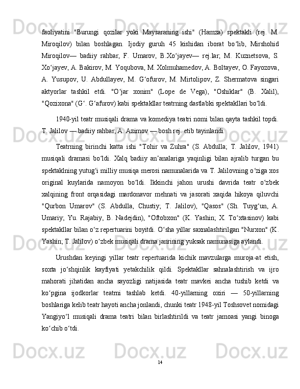 faoliyatini   "Burungi   qozilar   yoki   Maysaraning   ishi"   (Hamza)   spektakli   (rej.   M.
Miroqilov)   bilan   boshlagan.   Ijodiy   guruh   45   kishidan   iborat   bo lib,   Mirshohidʻ
Miroqilov—   badiiy   rahbar,   F.   Umarov,   B.Xo jayev—   rej.lar;   M.   Kuznetsova,   S.	
ʻ
Xo jayev, A. Bakirov, M. Yoqubova, M. Xolmuhamedov, A. Boltayev, O. Fayozova,	
ʻ
A.   Yusupov,   U.   Abdullayev,   M.   G ofurov,   M.   Mirtolipov,   Z.   Shermatova   singari	
ʻ
aktyorlar   tashkil   etdi.   "O jar   xonim"   (Lope   de   Vega),   "Oshiklar"   (B.   Xalil),	
ʻ
"Qozixona" (G . G afurov) kabi spektakllar teatrning dastlabki spektakllari bo ldi.	
ʻ ʻ ʻ
1940-yil teatr musiqali drama va komediya teatri nomi bilan qayta tashkil topdi.
T. Jalilov — badiiy rahbar, A. Azimov — bosh rej. etib tayinlandi.
Teatrning   birinchi   katta   ishi   "Tohir   va   Zuhra"   (S.   Abdulla;   T.   Jalilov,   1941)
musiqali   dramasi   bo ldi.   Xalq   badiiy   an analariga   yaqinligi   bilan   ajralib   turgan   bu	
ʻ ʼ
spektaklning yutug i milliy musiqa merosi namunalarida va T. Jalilovning o ziga xos	
ʻ ʻ
original   kuylarida   namoyon   bo ldi.   Ikkinchi   jahon   urushi   davrida   teatr   o zbek	
ʻ ʻ
xalqining   front   orqasidagi   mardonavor   mehnati   va   jasorati   xaqida   hikoya   qiluvchi
"Qurbon   Umarov"   (S.   Abdulla,   Chustiy;   T.   Jalilov),   "Qasos"   (Sh.   Tuyg un,   A.	
ʻ
Umariy;   Yu.   Rajabiy,   B.   Nadejdin),   "Oftobxon"   (K.   Yashin;   X.   To xtasinov)   kabi	
ʻ
spektakllar bilan o z repertuarini boyitdi. O sha yillar saxnalashtirilgan "Nurxon" (K.	
ʻ ʻ
Yashin; T. Jalilov) o zbek musiqali drama janrining yuksak namunasiga aylandi.	
ʻ
Urushdan   keyingi   yillar   teatr   repertuarida   kichik   mavzularga   muroja-at   etish,
soxta   jo shqinlik   kayfiyati   yetakchilik   qildi.   Spektakllar   sahnalashtirish   va   ijro	
ʻ
mahorati   jihatidan   ancha   sayozligi   natijasida   teatr   mavkei   ancha   tushib   ketdi   va
ko pgina   ijodkorlar   teatrni   tashlab   ketdi.   40-yillarning   oxiri   —   50-yillarning	
ʻ
boshlariga kelib teatr hayoti ancha jonlandi, chunki teatr 1948-yil Toshsovet nomidagi
Yangiyo l   musiqali   drama   teatri   bilan   birlashtirildi   va   teatr   jamoasi   yangi   binoga	
ʻ
ko chib o tdi.	
ʻ ʻ
14 