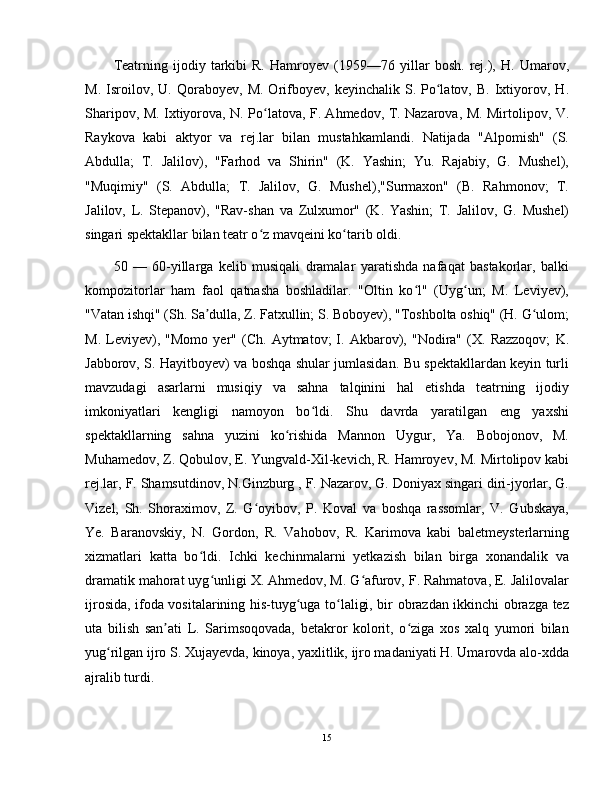 Teatrning   ijodiy   tarkibi   R.   Hamroyev   (1959—76   yillar   bosh.   rej.),   H.   Umarov,
M.   Isroilov,   U.  Qoraboyev,   M.   Orifboyev,   keyinchalik  S.   Po latov,   B.   Ixtiyorov,  H.ʻ
Sharipov, M. Ixtiyorova, N. Po latova, F. Ahmedov, T. Nazarova, M. Mirtolipov, V.	
ʻ
Raykova   kabi   aktyor   va   rej.lar   bilan   mustahkamlandi.   Natijada   "Alpomish"   (S.
Abdulla;   T.   Jalilov),   "Farhod   va   Shirin"   (K.   Yashin;   Yu.   Rajabiy,   G.   Mushel),
"Muqimiy"   (S.   Abdulla;   T.   Jalilov,   G.   Mushel),"Surmaxon"   (B.   Rahmonov;   T.
Jalilov,   L.   Stepanov),   "Rav-shan   va   Zulxumor"   (K.   Yashin;   T.   Jalilov,   G.   Mushel)
singari spektakllar bilan teatr o z mavqeini ko tarib oldi.
ʻ ʻ
50   —   60-yillarga   kelib   musiqali   dramalar   yaratishda   nafaqat   bastakorlar,   balki
kompozitorlar   ham   faol   qatnasha   boshladilar.   "Oltin   ko l"   (Uyg un;   M.   Leviyev),	
ʻ ʻ
"Vatan ishqi" (Sh. Sa dulla, Z. Fatxullin; S. Boboyev), "Toshbolta oshiq" (H. G ulom;	
ʼ ʻ
M.   Leviyev),   "Momo   yer"   (Ch.   Aytmatov;   I.   Akbarov),   "Nodira"   (X.   Razzoqov;   K.
Jabborov, S. Hayitboyev) va boshqa shular jumlasidan. Bu spektakllardan keyin turli
mavzudagi   asarlarni   musiqiy   va   sahna   talqinini   hal   etishda   teatrning   ijodiy
imkoniyatlari   kengligi   namoyon   bo ldi.   Shu   davrda   yaratilgan   eng   yaxshi	
ʻ
spektakllarning   sahna   yuzini   ko rishida   Mannon   Uygur,   Ya.   Bobojonov,   M.	
ʻ
Muhamedov, Z. Qobulov, E. Yungvald-Xil-kevich, R. Hamroyev, M. Mirtolipov kabi
rej.lar, F. Shamsutdinov, N.Ginzburg , F. Nazarov, G. Doniyax singari diri-jyorlar, G.
Vizel,   Sh.   Shoraximov,   Z.   G oyibov,   P.   Koval   va   boshqa   rassomlar,   V.   Gubskaya,	
ʻ
Ye.   Baranovskiy,   N.   Gordon,   R.   Vahobov,   R.   Karimova   kabi   baletmeysterlarning
xizmatlari   katta   bo ldi.   Ichki   kechinmalarni   yetkazish   bilan   birga   xonandalik   va	
ʻ
dramatik mahorat uyg unligi X. Ahmedov, M. G afurov, F. Rahmatova, E. Jalilovalar	
ʻ ʻ
ijrosida, ifoda vositalarining his-tuyg uga to laligi, bir obrazdan ikkinchi obrazga tez	
ʻ ʻ
uta   bilish   san ati   L.   Sarimsoqovada,   betakror   kolorit,   o ziga   xos   xalq   yumori   bilan	
ʼ ʻ
yug rilgan ijro S. Xujayevda, kinoya, yaxlitlik, ijro madaniyati H. Umarovda alo-xdda	
ʻ
ajralib turdi.
15 