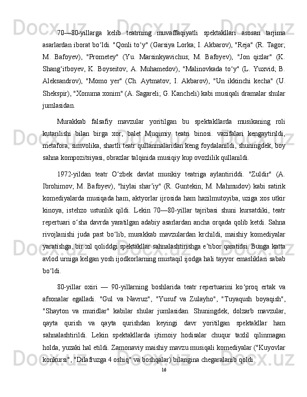 70—80-yillarga   kelib   teatrning   muvaffaqiyatli   spektakllari   asosan   tarjima
asarlardan iborat bo ldi. "Qonli to y" (Garsiya Lorka; I. Akbarov), "Reja" (R. Tagor;ʻ ʻ
M.   Bafoyev),   "Prometey"   (Yu.   Marsinkyavichus;   M.   Bafoyev),   "Jon   qizlar"   (K.
Shang itboyev,   K.   Boyseitov;   A.   Muhamedov),   "Malinovkada   to y"   (L.   Yuxvid;   B.	
ʻ ʻ
Aleksandrov),   "Momo   yer"   (Ch.   Aytmatov;   I.   Akbarov),   "Un   ikkinchi   kecha"   (U.
Shekspir), "Xonuma xonim" (A. Sagareli; G. Kancheli) kabi musiqali dramalar shular
jumlasidan.
Murakkab   falsafiy   mavzular   yoritilgan   bu   spektakllarda   musikaning   roli
kutarilishi   bilan   birga   xor,   balet   Muqimiy   teatri   binosi.   vazifalari   kengaytirildi,
metafora, simvolika, shartli teatr qullanmalaridan keng foydalanildi, shuningdek, boy
sahna kompozitsiyasi, obrazlar talqinida musiqiy kup ovozlilik qullanildi.
1972-yildan   teatr   O zbek   davlat   musikiy   teatriga   aylantiriddi.   "Zuldir"   (A.	
ʻ
Ibrohimov;   M.  Bafoyev),  "hiylai  shar iy"  (R.  Guntekin;  M.   Mahmudov)   kabi   satirik	
ʼ
komediyalarda musiqada ham, aktyorlar ijrosida ham hazilmutoyiba, uziga xos utkir
kinoya,   istehzo   ustunlik   qildi.   Lekin   70—80-yillar   tajribasi   shuni   kursatdiki,   teatr
repertuari o sha davrda yaratilgan adabiy asarlardan ancha orqada qolib ketdi. Sahna	
ʻ
rivojlanishi   juda   past   bo lib,   murakkab   mavzulardan   krchildi,   maishiy   komediyalar	
ʻ
yaratishga, bir xil qoliddgi spektakllar sahnalashtirishga e tibor qaratidsi. Bunga katta	
ʼ
avlod urniga kelgan yosh ijodkorlarning mustaqil ijodga hali tayyor emasliklari sabab
bo ldi.	
ʻ
80-yillar   oxiri   —   90-yillarning   boshlarida   teatr   repertuarini   ko proq   ertak   va	
ʻ
afsonalar   egalladi.   "Gul   va   Navruz",   "Yusuf   va   Zulayho",   "Tuyaqush   boyaqish",
"Shayton   va   muridlar"   kabilar   shular   jumlasidan.   Shuningdek,   dolzarb   mavzular,
qayta   qurish   va   qayta   qurishdan   keyingi   davr   yoritilgan   spektakllar   ham
sahnalashtirildi.   Lekin   spektakllarda   ijtimoiy   hodisalar   chuqur   taxlil   qilinmagan
holda, yuzaki hal etildi. Zamonaviy maishiy mavzu musiqali komediyalar ("Kuyovlar
konkursi", "Dilafruzga 4 oshiq" va boshqalar) bilangina chegaralanib qoldi.
16 