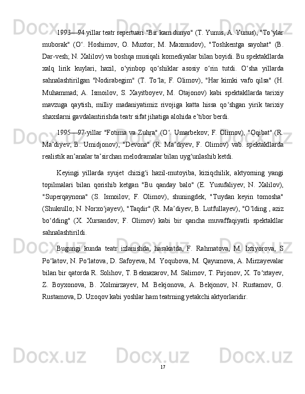 1993—94 yillar teatr repertuari "Bir kam dunyo" (T. Yunus, A. Yunus), "To ylarʻ
muborak"   (O .   Hoshimov,   O.   Muxtor;   M.   Maxmudov),   "Toshkentga   sayohat"   (B.	
ʻ
Dar-vesh; N. Xalilov) va boshqa musiqali komediyalar bilan boyidi. Bu spektakllarda
xalq   lirik   kuylari,   hazil,   o yinbop   qo shiklar   asosiy   o rin   tutdi.   O sha   yillarda	
ʻ ʻ ʻ ʻ
sahnalashtirilgan   "Nodirabegim"   (T.   To la;   F.   Olimov),   "Har   kimki   vafo   qilsa"   (H.	
ʻ
Muhammad;   A.   Ismoilov,   S.   Xayitboyev,   M.   Otajonov)   kabi   spektakllarda   tarixiy
mavzuga   qaytish,   milliy   madaniyatimiz   rivojiga   katta   hissa   qo shgan   yirik   tarixiy	
ʻ
shaxslarni gavdalantirishda teatr sifat jihatiga alohida e tibor berdi.	
ʼ
1995—97-yillar   "Fotima   va   Zuhra"   (O .   Umarbekov;   F.   Olimov),   "Oqibat"   (R.	
ʻ
Ma diyev;   B.   Umidjonov),   "Devona"   (R.   Ma diyev,   F.   Olimov)   vab.   spektakllarda	
ʼ ʼ
realistik an analar ta sirchan melodramalar bilan uyg unlashib ketdi.	
ʼ ʼ ʻ
Keyingi   yillarda   syujet   chizig i   hazil-mutoyiba,   kiziqchilik,   aktyorning   yangi	
ʻ
topilmalari   bilan   qorishib   ketgan   "Bu   qanday   balo"   (E.   Yusufaliyev;   N.   Xalilov),
"Superqaynona"   (S.   Ismoilov;   F.   Olimov),   shuningdek,   "Tuydan   keyin   tomosha"
(Shukrullo; N. Norxo jayev), "Taqdir" (R. Ma diyev; B. Lutfullayev), "O lding , aziz	
ʻ ʼ ʻ
bo dding"   (X.   Xursandov;   F.   Olimov)   kabi   bir   qancha   muvaffaqiyatli   spektakllar	
ʻ
sahnalashtirildi.
Bugungi   kunda   teatr   izlanishda,   harakatda,   F.   Rahmatova,   M.   Ixtiyorova,   S
Po latov, N. Po latova, D. Safoyeva, M. Yoqubova, M. Qayumova, A. Mirzayevalar
ʻ ʻ
bilan bir qatorda R. Solihov, T. Beknazarov, M. Salimov, T. Pirjonov, X. To xtayev,	
ʻ
Z.   Boyxonova,   B.   Xolmirzayev,   M.   Bekjonova,   A.   Bekjonov,   N.   Rustamov,   G.
Rustamova, D. Uzoqov kabi yoshlar ham teatrning yetakchi aktyorlaridir.
17
