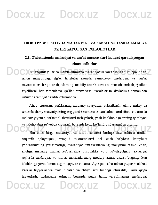 II.BOB. O‘ZBEKISTONDA MADANIYAT VA SAN'AT SOHASIDA AMALGA
OSHIRILAYOTGAN ISHLOHOTLAR
2.1. O‘zbekistonda madaniyat va san'at muassasalari faoliyati qaratilayotgan
chora-tadbirlar
Mustaqillik yillarida mamlakatimizda madaniyat va san’at sohasini rivojlantirish,
jahon   miqyosidagi   ilg’or   tajribalar   asosida   zamonaviy   madaniyat   va   san’at
muassasalari   barpo   etish,   ularning   moddiy-texnik   bazasini   mustahkamlash,   ijodkor
ziyolilarni   har   tomonlama   qo‘llab-quvvatlash   masalalariga   davlatimiz   tomonidan
ustuvor ahamiyat qaratib kelinmoqda.
Aholi,   xususan,   yoshlarning   madaniy   saviyasini   yuksaltirish,   ularni   milliy   va
umumbashariy madaniyatning eng yaxshi namunalaridan bahramand etish, shu asosda
ma’naviy yetuk, barkamol shaxslarni tarbiyalash, yosh iste’dod egalarining qobiliyati
va salohiyatini ro‘yobga chiqarish borasida keng ko‘lamli ishlar amalga oshirildi.
Shu   bilan   birga,   madaniyat   va   san’at   sohasini   boshqarishda   eskicha   usullar
saqlanib   qolayotgani,   mavjud   muammolarni   hal   etish   bo‘yicha   kompleks
yondashuvning   yetishmasligi,   madaniyat   muassasalarining   faoliyatini   tashkil   etish,
aholiga   madaniy   xizmat   ko‘rsatishda   oqsoqlikka   yo‘l   qo‘yilayotgani,   aksariyat
joylarda   madaniyat   va   san’at   maskanlarining   moddiy-texnik   bazasi   bugungi   kun
talablariga javob bermasligini qayd etish zarur. Ayniqsa, soha uchun yuqori malakali
kadrlar   tayyorlashda   mavjud   talab   va   ehtiyojlarni   hisobga   olmaslik,   ularni   qayta
tayyorlash,   malakasini   oshirish   borasida   puxta   tizim   yaratilmagani   madaniyat
18