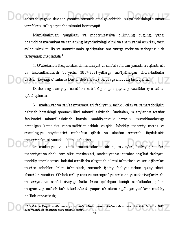 sohasida yagona davlat siyosatini samarali amalga oshirish, bu yo‘nalishdagi ustuvor
vazifalarni to‘liq bajarish imkonini bermayapti.
Mamlakatimizni   yangilash   va   modernizatsiya   qilishning   bugungi   yangi
bosqichida madaniyat va san’atning hayotimizdagi o‘rni va ahamiyatini oshirish, yosh
avlodimizni   milliy   va   umuminsoniy   qadriyatlar,   ona   yurtga   mehr   va   sadoqat   ruhida
tarbiyalash maqsadida: 2
1. O‘zbekiston Respublikasida madaniyat va san’at sohasini yanada rivojlantirish
va   takomillashtirish   bo‘yicha   2017-2021-yillarga   mo‘ljallangan   chora-tadbirlar
dasturi (keyingi o‘rinlarda Dastur deb ataladi) 1-ilovaga muvofiq tasdiqlansin.
Dasturning   asosiy   yo‘nalishlari   etib   belgilangan   quyidagi   vazifalar   ijro   uchun
qabul qilinsin:
 madaniyat va san’at muassasalari faoliyatini tashkil etish va samaradorligini
oshirish   borasidagi   qonunchilikni   takomillashtirish.   Jumladan,   muzeylar   va   teatrlar
faoliyatini   takomillashtirish   hamda   moddiy-texnik   bazasini   mustahkamlashga
qaratilgan   kompleks   chora-tadbirlar   ishlab   chiqish.   Moddiy   madaniy   meros   va
arxeologiya   obyektlarini   muhofaza   qilish   va   ulardan   samarali   foydalanish
mexanizmlarini yanada takomillashtirish;
 madaniyat   va   san’at   muassasalari,   teatrlar,   muzeylar,   badiiy   jamoalar,
madaniyat   va   aholi   dam   olish   maskanlari,   madaniyat   va   istirohat   bog’lari   faoliyati,
moddiy-texnik bazasi holatini atroflicha o‘rganish, ularni ta’mirlash va zarur jihozlar,
musiqa   asboblari   bilan   ta’minlash,   samarali   ijodiy   faoliyat   uchun   qulay   shart-
sharoitlar yaratish. O‘zbek milliy raqs va xoreografiya san’atini yanada rivojlantirish,
madaniyat   va   san’at   rivojiga   katta   hissa   qo‘shgan   taniqli   san’atkorlar,   jahon
miqyosidagi   nufuzli   ko‘rik-tanlovlarda   yuqori   o‘rinlarni   egallagan   yoshlarni   moddiy
qo‘llab-quvvatlash;
2
  O ‘ zbekiston   Respublikasida   madaniyat   va   san ’ at   sohasini   yanada   rivojlantirish   va   takomillashtirish   bo ‘ yicha   2017-
2021- yillarga   mo ‘ ljallangan   chora - tadbirlar   dasturi
19 