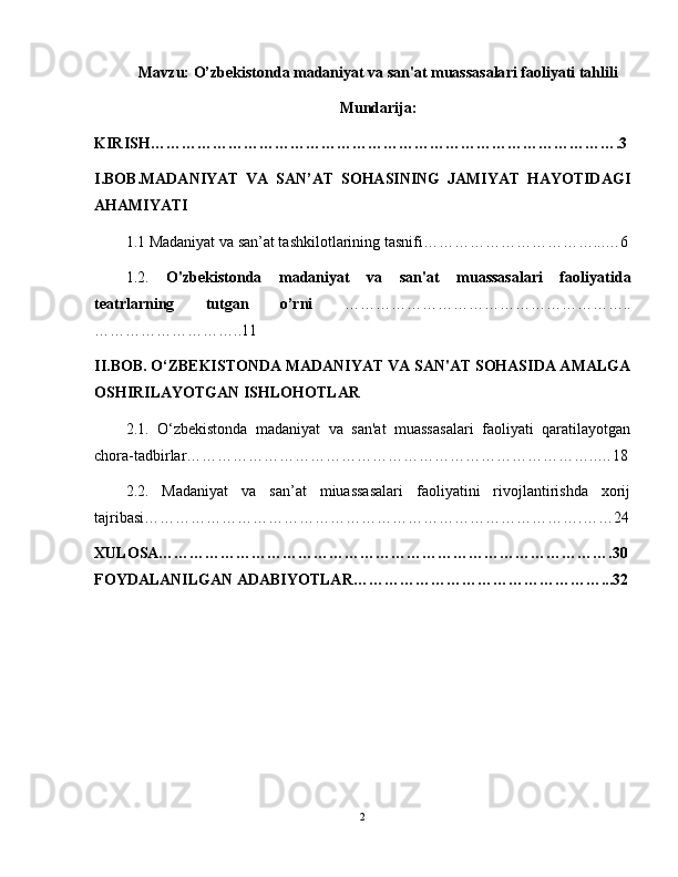 Mavzu: O’ zbekistonda madaniyat va san'at muassasalari faoliyati tahlili
Mundarija:
KIRISH……………………………………………………………………………….3
I.BOB.MADANIYAT   VA   SAN’AT   SOHASINING   JAMIYAT   HAYOTIDAGI
AHAMIYATI
1.1 Madaniyat va san’at tashkilotlarining tasnifi……………………………...…6
1.2.   O'zbekistonda   madaniyat   va   san'at   muassasalari   faoliyati da
teatrlarning   tutgan   o’rni   ………………………………………………..
………………………..11
II.BOB. O‘ZBEKISTONDA MADANIYAT VA SAN'AT SOHASIDA AMALGA
OSHIRILAYOTGAN ISHLOHOTLAR
2.1.   O‘zbekistonda   madaniyat   va   san'at   muassasalari   faoliyati   qaratilayotgan
chora-tadbirlar……………………………………………………………………..…18
2.2.   Madaniyat   va   san’at   miuassasalari   faoliyatini   rivojlantirishda   xorij
tajribasi………………………………………………………………………….……24
XULOSA…………………………………………………………………………….30
FOYDALANILGAN ADABIYOTLAR…………………………………………...32
2 
