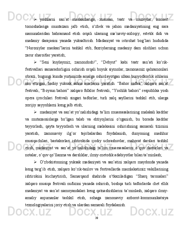  yoshlarni   san’at   maskanlariga,   xususan,   teatr   va   muzeylar,   konsert
tomoshalariga   muntazam   jalb   etish,   o‘zbek   va   jahon   madaniyatining   eng   sara
namunalaridan   bahramand   etish   orqali   ularning   ma’naviy-axloqiy,   estetik   didi   va
madaniy   darajasini   yanada   yuksaltirish.   Madaniyat   va   istirohat   bog’lari   hududida
“Nuroniylar   maskan”larini   tashkil   etib,   faxriylarning   madaniy   dam   olishlari   uchun
zarur sharoitlar yaratish;
 “Seni   kuylaymiz,   zamondosh!”,   “Debyut”   kabi   teatr   san’ati   ko‘rik-
festivallari samaradorligini oshirish orqali buyuk siymolar, zamonamiz qahramonlari
obrazi, bugungi kunda yurtimizda amalga oshiril ayotgan ulkan bunyodkorlik ishlarini
aks   ettirgan,   badiiy   yuksak   sahna   asarlarini   yaratish.   “Bahor   nafasi”   xalqaro   san’at
festivali, “Boysun bahori” xalqaro folklor festivali, “Yoshlik bahori” respublika yosh
opera   ijrochilari   festivali   singari   tadbirlar,   turli   xalq   sayllarini   tashkil   etib,   ularga
xorijiy sayyohlarni keng jalb etish;
 madaniyat va san’at yo‘nalishidagi ta’lim muassasalarining malakali kadrlar
va   mutaxassislarga   bo‘lgan   talab   va   ehtiyojlarini   o‘rganish,   bu   borada   kadrlar
tayyorlash,   qayta   tayyorlash   va   ularning   malakasini   oshirishning   samarali   tizimini
yaratish,   zamonaviy   ilg’or   tajribalardan   foydalanish,   dunyoning   mashhur
musiqachilari,   bastakorlari   ishtirokida   ijodiy   uchrashuvlar,   mahorat   darslari   tashkil
etish,   madaniyat   va   san’at   yo‘nalishidagi   ta’lim   muassasalarini   o‘quv   dasturlari   va
notalar, o‘quv qo‘llanma va darsliklar, ilmiy-metodik adabiyotlar bilan ta’minlash;
 O‘zbekistonning   yuksak   madaniyati   va   san’atini   xalqaro   maydonda   yanada
keng  targ’ib  etish,   xalqaro  ko‘rik-tanlov  va  festivallarda  mamlakatimiz  vakillarining
ishtirokini   kuchaytirish,   Samarqand   shahrida   o‘tkaziladigan   “Sharq   taronalari”
xalqaro  musiqa   festivali   nufuzini   yanada   oshirish,   boshqa   turli   tadbirlarda   chet   ellik
madaniyat   va   san’at   namoyandalari   keng   qatnashishlarini   ta’minlash,   xalqaro   ilmiy-
amaliy   anjumanlar   tashkil   etish,   sohaga   zamonaviy   axborot-kommunikatsiya
texnologiyalarini joriy etish va ulardan samarali foydalanish.
20 