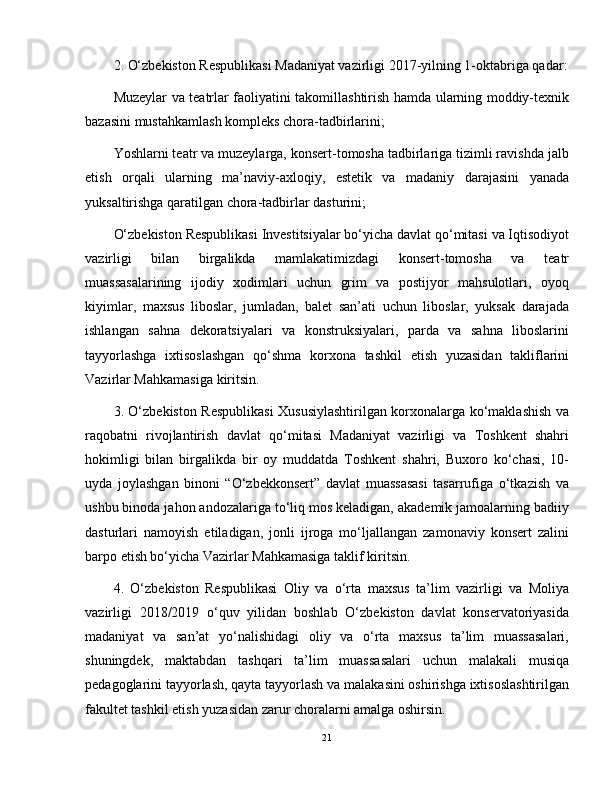 2. O‘zbekiston Respublikasi Madaniyat vazirligi 2017-yilning 1-oktabriga qadar:
Muzeylar va teatrlar faoliyatini takomillashtirish hamda ularning moddiy-texnik
bazasini mustahkamlash kompleks chora-tadbirlarini;
Yoshlarni teatr va muzeylarga, konsert-tomosha tadbirlariga tizimli ravishda jalb
etish   orqali   ularning   ma’naviy-axloqiy,   estetik   va   madaniy   darajasini   yanada
yuksaltirishga qaratilgan chora-tadbirlar dasturini;
O‘zbekiston Respublikasi Investitsiyalar bo‘yicha davlat qo‘mitasi va Iqtisodiyot
vazirligi   bilan   birgalikda   mamlakatimizdagi   konsert-tomosha   va   teatr
muassasalarining   ijodiy   xodimlari   uchun   grim   va   postijyor   mahsulotlari,   oyoq
kiyimlar,   maxsus   liboslar,   jumladan,   balet   san’ati   uchun   liboslar,   yuksak   darajada
ishlangan   sahna   dekoratsiyalari   va   konstruksiyalari,   parda   va   sahna   liboslarini
tayyorlashga   ixtisoslashgan   qo‘shma   korxona   tashkil   etish   yuzasidan   takliflarini
Vazirlar Mahkamasiga kiritsin.
3. O‘zbekiston Respublikasi  Xususiylashtirilgan korxonalarga ko‘maklashish va
raqobatni   rivojlantirish   davlat   qo‘mitasi   Madaniyat   vazirligi   va   Toshkent   shahri
hokimligi   bilan   birgalikda   bir   oy   muddatda   Toshkent   shahri,   Buxoro   ko‘chasi,   10-
uyda   joylashgan   binoni   “O‘zbekkonsert”   davlat   muassasasi   tasarrufiga   o‘tkazish   va
ushbu binoda jahon andozalariga to‘liq mos keladigan, akademik jamoalarning badiiy
dasturlari   namoyish   etiladigan,   jonli   ijroga   mo‘ljallangan   zamonaviy   konsert   zalini
barpo etish bo‘yicha Vazirlar Mahkamasiga taklif kiritsin.
4.   O‘zbekiston   Respublikasi   Oliy   va   o‘rta   maxsus   ta’lim   vazirligi   va   Moliya
vazirligi   2018/2019   o‘quv   yilidan   boshlab   O‘zbekiston   davlat   konservatoriyasida
madaniyat   va   san’at   yo‘nalishidagi   oliy   va   o‘rta   maxsus   ta’lim   muassasalari,
shuningdek,   maktabdan   tashqari   ta’lim   muassasalari   uchun   malakali   musiqa
pedagoglarini tayyorlash, qayta tayyorlash va malakasini oshirishga ixtisoslashtirilgan
fakultet tashkil etish yuzasidan zarur choralarni amalga oshirsin.
21 