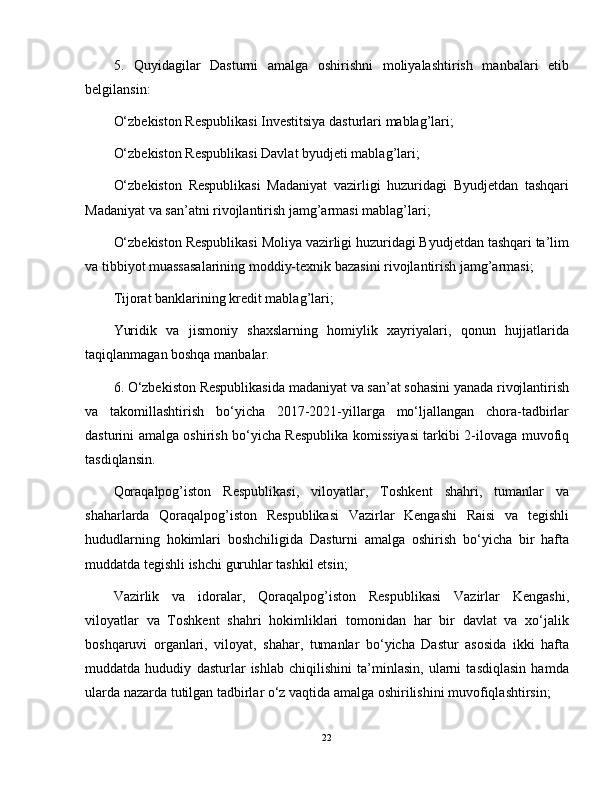 5.   Quyidagilar   Dasturni   amalga   oshirishni   moliyalashtirish   manbalari   etib
belgilansin:
O‘zbekiston Respublikasi Investitsiya dasturlari mablag’lari;
O‘zbekiston Respublikasi Davlat byudjeti mablag’lari;
O‘zbekiston   Respublikasi   Madaniyat   vazirligi   huzuridagi   Byudjetdan   tashqari
Madaniyat va san’atni rivojlantirish jamg’armasi mablag’lari;
O‘zbekiston Respublikasi Moliya vazirligi huzuridagi Byudjetdan tashqari ta’lim
va tibbiyot muassasalarining moddiy-texnik bazasini rivojlantirish jamg’armasi;
Tijorat banklarining kredit mablag’lari;
Yuridik   va   jismoniy   shaxslarning   homiylik   xayriyalari,   qonun   hujjatlarida
taqiqlanmagan boshqa manbalar.
6. O‘zbekiston Respublikasida madaniyat va san’at sohasini yanada rivojlantirish
va   takomillashtirish   bo‘yicha   2017-2021-yillarga   mo‘ljallangan   chora-tadbirlar
dasturini amalga oshirish bo‘yicha Respublika komissiyasi tarkibi 2-ilovaga muvofiq
tasdiqlansin.
Qoraqalpog’iston   Respublikasi,   viloyatlar,   Toshkent   shahri,   tumanlar   va
shaharlarda   Qoraqalpog’iston   Respublikasi   Vazirlar   Kengashi   Raisi   va   tegishli
hududlarning   hokimlari   boshchiligida   Dasturni   amalga   oshirish   bo‘yicha   bir   hafta
muddatda tegishli ishchi guruhlar tashkil etsin;
Vazirlik   va   idoralar,   Qoraqalpog’iston   Respublikasi   Vazirlar   Kengashi,
viloyatlar   va   Toshkent   shahri   hokimliklari   tomonidan   har   bir   davlat   va   xo‘jalik
boshqaruvi   organlari,   viloyat,   shahar,   tumanlar   bo‘yicha   Dastur   asosida   ikki   hafta
muddatda   hududiy   dasturlar   ishlab   chiqilishini   ta’minlasin,   ularni   tasdiqlasin   hamda
ularda nazarda tutilgan tadbirlar o‘z vaqtida amalga oshirilishini muvofiqlashtirsin;
22 