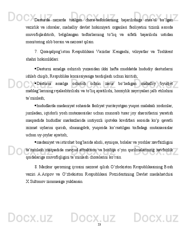 Dasturda   nazarda   tutilgan   chora-tadbirlarning   bajarilishiga   mas’ul   bo‘lgan
vazirlik   va   idoralar,   mahalliy   davlat   hokimiyati   organlari   faoliyatini   tizimli   asosda
muvofiqlashtirib,   belgilangan   tadbirlarning   to‘liq   va   sifatli   bajarilishi   ustidan
monitoring olib borsin va nazorat qilsin.
7.   Qoraqalpog’iston   Respublikasi   Vazirlar   Kengashi,   viloyatlar   va   Toshkent
shahri hokimliklari:
 Dasturni   amalga   oshirish   yuzasidan   ikki   hafta   muddatda   hududiy   dasturlarni
ishlab chiqib, Respublika komissiyasiga tasdiqlash uchun kiritish;
 Dasturni   amalga   oshirish   uchun   zarur   bo‘ladigan   mahalliy   byudjet
mablag’larining rejalashtirilishi va to‘liq ajratilishi, homiylik xayriyalari jalb etilishini
ta’minlash;
 hududlarda madaniyat sohasida faoliyat yuritayotgan yuqori malakali xodimlar,
jumladan, iqtidorli yosh mutaxassislar  uchun munosib turar joy sharoitlarini yaratish
maqsadida   hududlar   markazlarida   imtiyozli   ipoteka   kreditlari   asosida   ko‘p   qavatli
xizmat   uylarini   qurish,   shuningdek,   yuqorida   ko‘rsatilgan   toifadagi   mutaxassislar
uchun uy-joylar ajratish;
 madaniyat va istirohat bog’larida aholi, ayniqsa, bolalar va yoshlar xavfsizligini
ta’minlash   maqsadida   mavjud   attraksion   va   boshqa   o‘yin   qurilmalarining   xavfsizlik
qoidalariga muvofiqligini ta’minlash choralarini ko‘rsin.
8.   Mazkur   qarorning   ijrosini   nazorat   qilish   O‘zbekiston   Respublikasining   Bosh
vaziri   A.Aripov   va   O‘zbekiston   Respublikasi   Prezidentining   Davlat   maslahatchisi
X.Sultonov zimmasiga yuklansin.
23