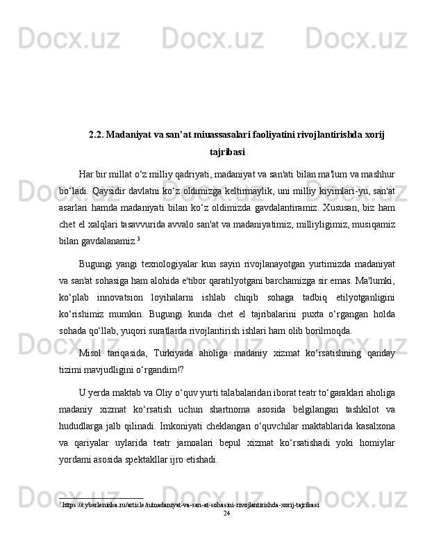2.2. Madaniyat va san’at miuassasalari faoliyatini rivojlantirishda xorij
tajribasi
Har bir millat o‘z milliy qadriyati, madaniyat va san'ati bilan ma'lum va mashhur
bo‘ladi. Qaysidir davlatni ko‘z oldimizga keltirmaylik, uni milliy kiyimlari-yu, san'at
asarlari   hamda   madaniyati   bilan   ko‘z   oldimizda   gavdalantiramiz.   Xususan,   biz   ham
chet el xalqlari tasavvurida avvalo san'at va madaniyatimiz, milliyligimiz, musiqamiz
bilan gavdalanamiz. 3
Bugungi   yangi   texnologiyalar   kun   sayin   rivojlanayotgan   yurtimizda   madaniyat
va san'at sohasiga ham alohida e'tibor qaratilyotgani barchamizga sir emas. Ma'lumki,
ko‘plab   innovatsion   loyihalarni   ishlab   chiqib   sohaga   tadbiq   etilyotganligini
ko‘rishimiz   mumkin.   Bugungi   kunda   chet   el   tajribalarini   puxta   o‘rgangan   holda
sohada qo‘llab, yuqori suratlarda rivojlantirish ishlari ham olib borilmoqda.
Misol   tariqasida,   Turkiyada   aholiga   madaniy   xizmat   ko‘rsatishning   qanday
tizimi mavjudligini o‘rgandim!?
U yerda maktab va Oliy o‘quv yurti talabalaridan iborat teatr to‘garaklari aholiga
madaniy   xizmat   ko‘rsatish   uchun   shartnoma   asosida   belgilangan   tashkilot   va
hududlarga   jalb   qilinadi.   Imkoniyati   cheklangan   o‘quvchilar   maktablarida  kasalxona
va   qariyalar   uylarida   teatr   jamoalari   bepul   xizmat   ko‘rsatishadi   yoki   homiylar
yordami asosida spektakllar ijro etishadi.
3
  https :// cyberleninka . ru / article / n / madaniyat - va - san - at - sohasini - rivojlantirishda - xorij - tajribasi
24