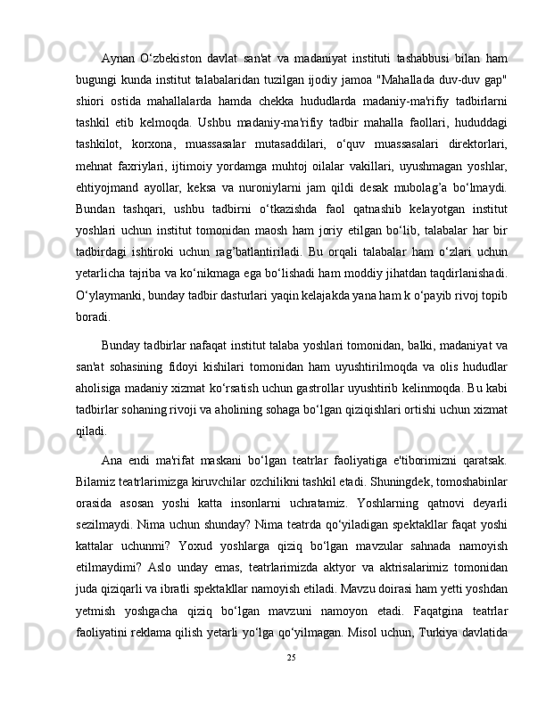 Aynan   O‘zbekiston   davlat   san'at   va   madaniyat   instituti   tashabbusi   bilan   ham
bugungi kunda institut talabalaridan tuzilgan ijodiy jamoa "Mahallada duv-duv gap"
shiori   ostida   mahallalarda   hamda   chekka   hududlarda   madaniy-ma'rifiy   tadbirlarni
tashkil   etib   kelmoqda.   Ushbu   madaniy-ma'rifiy   tadbir   mahalla   faollari,   hududdagi
tashkilot,   korxona,   muassasalar   mutasaddilari,   o‘quv   muassasalari   direktorlari,
mehnat   faxriylari,   ijtimoiy   yordamga   muhtoj   oilalar   vakillari,   uyushmagan   yoshlar,
ehtiyojmand   ayollar,   keksa   va   nuroniylarni   jam   qildi   desak   mubolag’a   bo‘lmaydi.
Bundan   tashqari,   ushbu   tadbirni   o‘tkazishda   faol   qatnashib   kelayotgan   institut
yoshlari   uchun   institut   tomonidan   maosh   ham   joriy   etilgan   bo‘lib,   talabalar   har   bir
tadbirdagi   ishtiroki   uchun   rag’batlantiriladi.   Bu   orqali   talabalar   ham   o‘zlari   uchun
yetarlicha tajriba va ko‘nikmaga ega bo‘lishadi ham moddiy jihatdan taqdirlanishadi.
O‘ylaymanki, bunday tadbir dasturlari yaqin kelajakda yana ham k o‘payib rivoj topib
boradi.
Bunday tadbirlar nafaqat institut talaba yoshlari tomonidan, balki, madaniyat va
san'at   sohasining   fidoyi   kishilari   tomonidan   ham   uyushtirilmoqda   va   olis   hududlar
aholisiga madaniy xizmat ko‘rsatish uchun gastrollar uyushtirib kelinmoqda. Bu kabi
tadbirlar sohaning rivoji va aholining sohaga bo‘lgan qiziqishlari ortishi uchun xizmat
qiladi.
Ana   endi   ma'rifat   maskani   bo‘lgan   teatrlar   faoliyatiga   e'tiborimizni   qaratsak.
Bilamiz teatrlarimizga kiruvchilar ozchilikni tashkil etadi. Shuningdek, tomoshabinlar
orasida   asosan   yoshi   katta   insonlarni   uchratamiz.   Yoshlarning   qatnovi   deyarli
sezilmaydi. Nima uchun shunday? Nima teatrda qo‘yiladigan spektakllar  faqat yoshi
kattalar   uchunmi?   Yoxud   yoshlarga   qiziq   bo‘lgan   mavzular   sahnada   namoyish
etilmaydimi?   Aslo   unday   emas,   teatrlarimizda   aktyor   va   aktrisalarimiz   tomonidan
juda qiziqarli va ibratli spektakllar namoyish etiladi. Mavzu doirasi ham yetti yoshdan
yetmish   yoshgacha   qiziq   bo‘lgan   mavzuni   namoyon   etadi.   Faqatgina   teatrlar
faoliyatini reklama qilish yetarli yo‘lga qo‘yilmagan. Misol uchun, Turkiya davlatida
25 