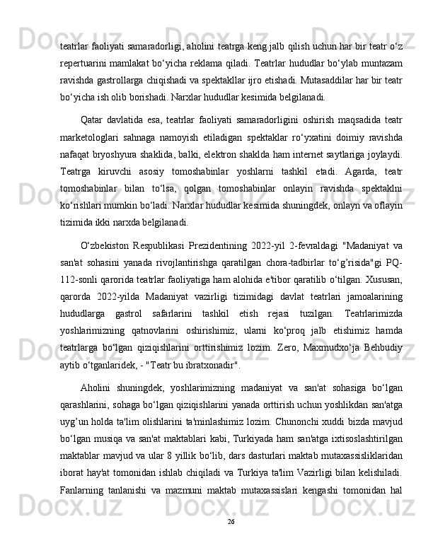 teatrlar faoliyati samaradorligi, aholini teatrga keng jalb qilish uchun har bir teatr o‘z
repertuarini  mamlakat  bo‘yicha  reklama  qiladi. Teatrlar  hududlar  bo‘ylab muntazam
ravishda gastrollarga chiqishadi va spektakllar ijro etishadi. Mutasaddilar har bir teatr
bo‘yicha ish olib borishadi. Narxlar hududlar kesimida belgilanadi.
Qatar   davlatida   esa,   teatrlar   faoliyati   samaradorligini   oshirish   maqsadida   teatr
marketologlari   sahnaga   namoyish   etiladigan   spektaklar   ro‘yxatini   doimiy   ravishda
nafaqat bryoshyura shaklida, balki, elektron shaklda ham internet saytlariga joylaydi.
Teatrga   kiruvchi   asosiy   tomoshabinlar   yoshlarni   tashkil   etadi.   Agarda,   teatr
tomoshabinlar   bilan   to‘lsa,   qolgan   tomoshabinlar   onlayin   ravishda   spektaklni
ko‘rishlari mumkin bo‘ladi. Narxlar hududlar kesimida shuningdek, onlayn va oflayin
tizimida ikki narxda belgilanadi.
O‘zbekiston   Respublikasi   Prezidentining   2022-yil   2-fevraldagi   "Madaniyat   va
san'at   sohasini   yanada   rivojlantirishga   qaratilgan   chora-tadbirlar   to‘g’risida"gi   PQ-
112-sonli qarorida teatrlar faoliyatiga ham alohida e'tibor qaratilib o‘tilgan. Xususan,
qarorda   2022-yilda   Madaniyat   vazirligi   tizimidagi   davlat   teatrlari   jamoalarining
hududlarga   gastrol   safarlarini   tashkil   etish   rejasi   tuzilgan.   Teatrlarimizda
yoshlarimizning   qatnovlarini   oshirishimiz,   ularni   ko‘proq   jalb   etishimiz   hamda
teatrlarga   bo‘lgan   qiziqishlarini   orttirishimiz   lozim.   Zero,   Maxmudxo‘ja   Behbudiy
aytib o‘tganlaridek, - "Teatr bu ibratxonadir".
Aholini   shuningdek,   yoshlarimizning   madaniyat   va   san'at   sohasiga   bo‘lgan
qarashlarini, sohaga bo‘lgan qiziqishlarini yanada orttirish uchun yoshlikdan san'atga
uyg’un holda ta'lim  olishlarini ta'minlashimiz lozim. Chunonchi xuddi bizda mavjud
bo‘lgan musiqa va san'at  maktablari kabi, Turkiyada ham  san'atga  ixtisoslashtirilgan
maktablar mavjud va ular 8 yillik bo‘lib, dars dasturlari maktab mutaxassisliklaridan
iborat  hay'at  tomonidan ishlab chiqiladi  va Turkiya ta'lim Vazirligi  bilan kelishiladi.
Fanlarning   tanlanishi   va   mazmuni   maktab   mutaxassislari   kengashi   tomonidan   hal
26 