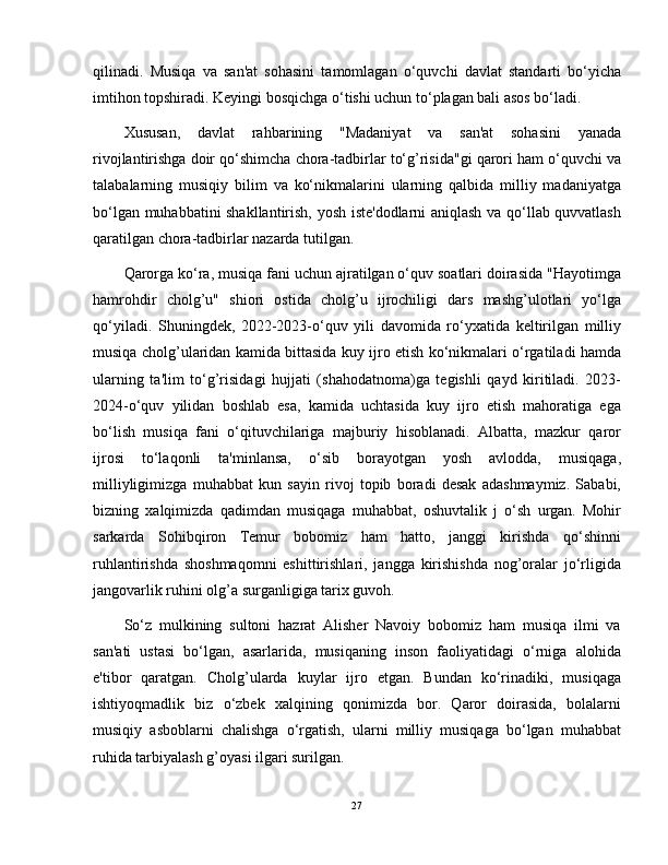 qilinadi.   Musiqa   va   san'at   sohasini   tamomlagan   o‘quvchi   davlat   standarti   bo‘yicha
imtihon topshiradi. Keyingi bosqichga o‘tishi uchun to‘plagan bali asos bo‘ladi.
Xususan,   davlat   rahbarining   "Madaniyat   va   san'at   sohasini   yanada
rivojlantirishga doir qo‘shimcha chora-tadbirlar to‘g’risida"gi qarori ham o‘quvchi va
talabalarning   musiqiy   bilim   va   ko‘nikmalarini   ularning   qalbida   milliy   madaniyatga
bo‘lgan muhabbatini shakllantirish, yosh iste'dodlarni aniqlash va qo‘llab quvvatlash
qaratilgan chora-tadbirlar nazarda tutilgan.
Qarorga ko‘ra, musiqa fani uchun ajratilgan o‘quv soatlari doirasida "Hayotimga
hamrohdir   cholg’u"   shiori   ostida   cholg’u   ijrochiligi   dars   mashg’ulotlari   yo‘lga
qo‘yiladi.   Shuningdek,   2022-2023-o‘quv   yili   davomida   ro‘yxatida   keltirilgan   milliy
musiqa cholg’ularidan kamida bittasida kuy ijro etish ko‘nikmalari o‘rgatiladi hamda
ularning   ta'lim   to‘g’risidagi   hujjati   (shahodatnoma)ga   tegishli   qayd   kiritiladi.   2023-
2024-o‘quv   yilidan   boshlab   esa,   kamida   uchtasida   kuy   ijro   etish   mahoratiga   ega
bo‘lish   musiqa   fani   o‘qituvchilariga   majburiy   hisoblanadi.   Albatta,   mazkur   qaror
ijrosi   to‘laqonli   ta'minlansa,   o‘sib   borayotgan   yosh   avlodda,   musiqaga,
milliyligimizga   muhabbat   kun   sayin   rivoj   topib   boradi   desak   adashmaymiz.   Sababi,
bizning   xalqimizda   qadimdan   musiqaga   muhabbat,   oshuvtalik   j   o‘sh   urgan.   Mohir
sarkarda   Sohibqiron   Temur   bobomiz   ham   hatto,   janggi   kirishda   qo‘shinni
ruhlantirishda   shoshmaqomni   eshittirishlari,   jangga   kirishishda   nog’oralar   jo‘rligida
jangovarlik ruhini olg’a surganligiga tarix guvoh.
So‘z   mulkining   sultoni   hazrat   Alisher   Navoiy   bobomiz   ham   musiqa   ilmi   va
san'ati   ustasi   bo‘lgan,   asarlarida,   musiqaning   inson   faoliyatidagi   o‘rniga   alohida
e'tibor   qaratgan.   Cholg’ularda   kuylar   ijro   etgan.   Bundan   ko‘rinadiki,   musiqaga
ishtiyoqmadlik   biz   o‘zbek   xalqining   qonimizda   bor.   Qaror   doirasida,   bolalarni
musiqiy   asboblarni   chalishga   o‘rgatish,   ularni   milliy   musiqaga   bo‘lgan   muhabbat
ruhida tarbiyalash g’oyasi ilgari surilgan.
27 