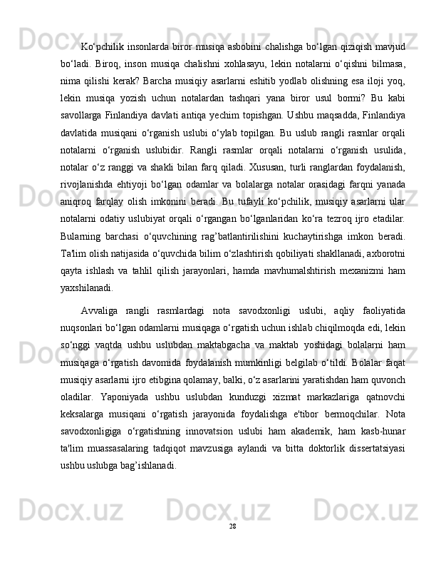 Ko‘pchilik  insonlarda   biror   musiqa  asbobini   chalishga   bo‘lgan  qiziqish   mavjud
bo‘ladi.   Biroq,   inson   musiqa   chalishni   xohlasayu,   lekin   notalarni   o‘qishni   bilmasa,
nima   qilishi   kerak?   Barcha   musiqiy   asarlarni   eshitib   yodlab   olishning   esa   iloji   yoq,
lekin   musiqa   yozish   uchun   notalardan   tashqari   yana   biror   usul   bormi?   Bu   kabi
savollarga  Finlandiya  davlati   antiqa yechim  topishgan.  Ushbu  maqsadda,   Finlandiya
davlatida   musiqani   o‘rganish   uslubi   o‘ylab   topilgan.   Bu   uslub   rangli   rasmlar   orqali
notalarni   o‘rganish   uslubidir.   Rangli   rasmlar   orqali   notalarni   o‘rganish   usulida,
notalar   o‘z  ranggi   va   shakli   bilan   farq  qiladi.   Xususan,   turli   ranglardan   foydalanish,
rivojlanishda   ehtiyoji   bo‘lgan   odamlar   va   bolalarga   notalar   orasidagi   farqni   yanada
aniqroq   farqlay   olish   imkonini   beradi.   Bu   tufayli   ko‘pchilik,   musiqiy   asarlarni   ular
notalarni   odatiy   uslubiyat   orqali   o‘rgangan   bo‘lganlaridan   ko‘ra   tezroq   ijro   etadilar.
Bularning   barchasi   o‘quvchining   rag’batlantirilishini   kuchaytirishga   imkon   beradi.
Ta'lim olish natijasida o‘quvchida bilim o‘zlashtirish qobiliyati shakllanadi, axborotni
qayta   ishlash   va   tahlil   qilish   jarayonlari,   hamda   mavhumalshtirish   mexanizmi   ham
yaxshilanadi.
Avvaliga   rangli   rasmlardagi   nota   savodxonligi   uslubi,   aqliy   faoliyatida
nuqsonlari bo‘lgan odamlarni musiqaga o‘rgatish uchun ishlab chiqilmoqda edi, lekin
so‘nggi   vaqtda   ushbu   uslubdan   maktabgacha   va   maktab   yoshidagi   bolalarni   ham
musiqaga   o‘rgatish   davomida   foydalanish   mumkinligi   belgilab   o‘tildi.   Bolalar   faqat
musiqiy asarlarni ijro etibgina qolamay, balki, o‘z asarlarini yaratishdan ham quvonch
oladilar.   Yaponiyada   ushbu   uslubdan   kunduzgi   xizmat   markazlariga   qatnovchi
keksalarga   musiqani   o‘rgatish   jarayonida   foydalishga   e'tibor   bermoqchilar.   Nota
savodxonligiga   o‘rgatishning   innovatsion   uslubi   ham   akademik,   ham   kasb-hunar
ta'lim   muassasalaring   tadqiqot   mavzusiga   aylandi   va   bitta   doktorlik   dissertatsiyasi
ushbu uslubga bag’ishlanadi.
28 