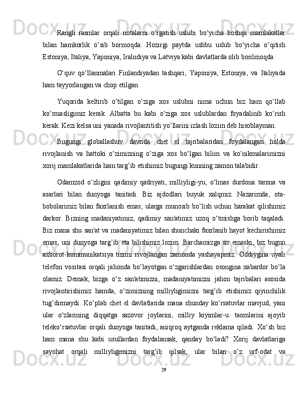 Rangli   rasmlar   orqali   notalarni   o‘rgatish   uslubi   bo‘yicha   boshqa   mamlakatlar
bilan   hamkorlik   o‘sib   bormoqda.   Hozirgi   paytda   ushbu   uslub   bo‘yicha   o‘qitish
Estoniya, Italiya, Yaponiya, Iralndiya va Latviya kabi davlatlarda olib borilmoqda.
O‘quv   qo‘llanmalari   Finlandiyadan   tashqari,   Yaponiya,   Estoniya,   va   Italiyada
ham tayyorlangan va chop etilgan. 
Yuqorida   keltirib   o‘tilgan   o‘ziga   xos   uslubni   nima   uchun   biz   ham   qo‘llab
ko‘rmasligimiz   kerak.   Albatta   bu   kabi   o‘ziga   xos   uslublardan   foyadalinib   ko‘rish
kerak. Kezi kelsa uni yanada rivojlantitish yo‘llarini izlash lozim deb hisoblayman.
Bugungi   globallashuv   davrida   chet   el   tajribalaridan   foydalangan   holda
rivojlanish   va   hattoki   o‘zimizning   o‘ziga   xos   bo‘lgan   bilim   va   ko‘nikmalarimizni
xorij mamlakatlarida ham targ’ib etishimiz bugungi kunning zamon talabidir.
Odamzod   o‘zligini   qadimiy   qadriyati,   milliyligi-yu,   o‘lmas   durdona   tarona   va
asarlari   bilan   dunyoga   tanitadi.   Biz   ajdodlari   buyuk   xalqmiz.   Nazarimda,   ota-
bobolarimiz   bilan   faxrlanish   emas,   ularga   munosib   bo‘lish   uchun   harakat   qilishimiz
darkor.   Bizning   madaniyatimiz,   qadimiy   san'atimiz   uzoq   o‘tmishga   borib   taqaladi.
Biz mana shu san'at va madaniyatimiz bilan shunchaki faxrlanib hayot kechirishimiz
emas,   uni   dunyoga   targ’ib   eta   bilishimiz   lozim.   Barchamizga   sir   emaski,   biz   bugun
axborot-kommunikatsiya   tizimi   rivojlangan   zamonda   yashayapmiz.   Oddiygina   uyali
telefon   vositasi   orqali   jahonda   bo‘layotgan   o‘zgarishlardan   osongina   xabardor   bo‘la
olamiz.   Demak,   bizga   o‘z   san'atimizni,   madaniyatimizni   jahon   tajribalari   asosida
rivojlantirishimiz   hamda,   o‘zimizning   milliyligimizni   targ’ib   etishimiz   qiyinchilik
tug’dirmaydi.   Ko‘plab   chet   el   davlatlarida   mana   shunday   ko‘rsatuvlar   mavjud,   yani
ular   o‘zlarining   diqqatga   sazovor   joylarini,   milliy   kiyimlar-u.   taomlarini   ajoyib
teleko‘rsatuvlar  orqali   dunyoga  tanitadi,  aniqroq  aytganda  reklama  qiladi.  Xo‘sh  biz
ham   mana   shu   kabi   usullardan   foydalansak,   qanday   bo‘ladi?   Xorij   davlatlariga
sayohat   orqali   milliyligimizni   targ’ib   qilsak,   ular   bilan   o‘z   urf-odat   va
29
