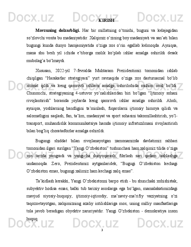 KIRISH
Mavzuning   dolzarbligi.   Har   bir   millatning   o‘tmishi,   buguni   va   kelajagidan
so‘zlovchi vosita bu madaniyatidir. Xalqimiz o‘zining boy madaniyati va san’ati bilan
bugungi   kunda   dunyo   hamjamiyatida   o‘ziga   xos   o‘rin   egallab   kelmoqda.   Ayniqsa,
mana   shu   besh   yil   ichida   e’tiborga   molik   ko‘plab   ishlar   amalga   oshirildi   desak
mubolag’a bo‘lmaydi.
Xususan,   2022-yil   7-fevralda   Muhtaram   Prezidentimiz   tomonidan   ishlab
chiqilgan   “Harakatlar   strategiyasi”   yurt   ravnaqida   o‘ziga   xos   dasturuamal   bo‘lib
xizmat   qildi   va   keng   qamrovli   ishlarni   amalga   oshirilishida   muhim   omil   bo‘ldi.
Chunonchi,   strategiyaning   4-ustuvor   yo‘nalishlaridan   biri   bo‘lgan   “Ijtimoiy   sohani
rivojlantirish”   borasida   joylarda   keng   qamrovli   ishlar   amalga   oshirildi.   Aholi,
ayniqsa,   yoshlarning   bandligini   ta’minlash,   fuqarolarni   ijtimoiy   himoya   qilish   va
salomatligini saqlash, fan, ta’lim, madaniyat va sport sohasini takomillashtirish, yo‘l-
transport,   muhandislik   kommunikatsiya   hamda   ijtimoiy   infratuzilmani   rivojlantirish
bilan bog’liq choratadbirlar amalga oshirildi.
Bugungi   shiddat   bilan   rivojlanayotgan   zamonamizda   davlatimiz   rahbari
tomonidan ilgari surilgan “Yangi O‘zbekiston” tushunchasi ham xalqimiz tilida o‘ziga
xos   tarzda   yangradi   va   yangicha   dunyoqarash,   fikrlash   sari   qadam   tashlashga
undamoqda.   Zero,   Prezidentimiz   aytganlaridek,   “Bugugi   O‘zbekiston   kechagi
O‘zbekiston emas, bugungi xalimiz ham kechagi xalq emas”. 
Ta’kidlash kerakki, Yangi O‘zbekistonni barpo etish - bu shunchaki xohishistak,
subyektiv   hodisa   emas,   balki   tub   tarixiy   asoslarga   ega   bo‘lgan,   mamalakatimizdagi
mavjud   siyosiy-huquqiy,   ijtimoiy-iqtisodiy,   ma’naviy-ma’rifiy   vaziyatning   o‘zi
taqozoetayotgan,   xalqimizning   azaliy   intilishlariga   mos,   uning   milliy   manfaatlariga
tola   javob   beradigan   obyektiv   zaruriyatdir.   Yangi   O‘zbekiston   -   demokratiya   inson
huquq
3 