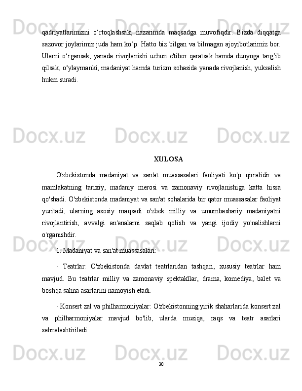 qadriyatlarimizni   o‘rtoqlashsak,   nazarimda   maqsadga   muvofiqdir.   Bizda   diqqatga
sazovor joylarimiz juda ham ko‘p. Hatto biz bilgan va bilmagan ajoyibotlarimiz bor.
Ularni   o‘rgansak,   yanada   rivojlanishi   uchun   e'tibor   qaratsak   hamda   dunyoga   targ’ib
qilsak, o‘ylaymanki, madaniyat hamda turizm sohasida yanada rivojlanish, yuksalish
hukm suradi.
XULOSA
O'zbekistonda   madaniyat   va   san'at   muassasalari   faoliyati   ko'p   qirralidir   va
mamlakatning   tarixiy,   madaniy   merosi   va   zamonaviy   rivojlanishiga   katta   hissa
qo'shadi. O'zbekistonda madaniyat va san'at sohalarida bir qator muassasalar faoliyat
yuritadi,   ularning   asosiy   maqsadi   o'zbek   milliy   va   umumbashariy   madaniyatni
rivojlantirish,   avvalgi   an'analarni   saqlab   qolish   va   yangi   ijodiy   yo'nalishlarni
о'rganishdir.
1. Madaniyat va san'at muassasalari:
-   Teatrlar:   O'zbekistonda   davlat   teatrlaridan   tashqari,   xususiy   teatrlar   ham
mavjud.   Bu   teatrlar   milliy   va   zamonaviy   spektakllar,   drama,   komediya,   balet   va
boshqa sahna asarlarini namoyish etadi.
- Konsert zal va philharmoniyalar: O'zbekistonning yirik shaharlarida konsert zal
va   philharmoniyalar   mavjud   bo'lib,   ularda   musiqa,   raqs   va   teatr   asarlari
sahnalashtiriladi.
30 