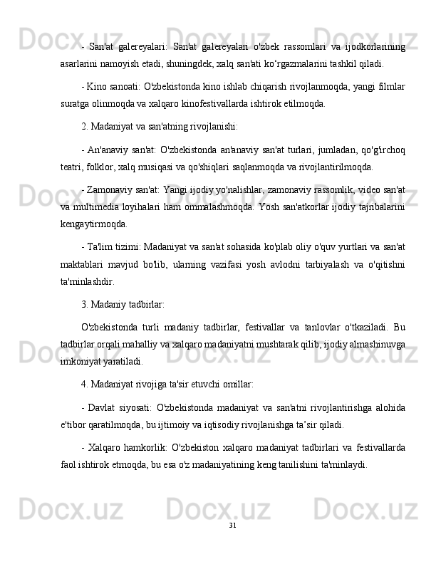 -   San'at   galereyalari:   San'at   galereyalari   o'zbek   rassomlari   va   ijodkorlarining
asarlarini namoyish etadi, shuningdek, xalq san'ati ko‘rgazmalarini tashkil qiladi.
- Kino sanoati: O'zbekistonda kino ishlab chiqarish rivojlanmoqda, yangi filmlar
suratga olinmoqda va xalqaro kinofestivallarda ishtirok etilmoqda.
2. Madaniyat va san'atning rivojlanishi:
-  An'anaviy   san'at:   O'zbekistonda  an'anaviy   san'at   turlari,  jumladan,  qo'g'irchoq
teatri, folklor, xalq musiqasi va qo'shiqlari saqlanmoqda va rivojlantirilmoqda.
- Zamonaviy san'at: Yangi ijodiy yo'nalishlar, zamonaviy rassomlik, video san'at
va multimedia loyihalari ham ommalashmoqda. Yosh san'atkorlar ijodiy tajribalarini
kengaytirmoqda.
- Ta'lim tizimi: Madaniyat va san'at sohasida ko'plab oliy o'quv yurtlari va san'at
maktablari   mavjud   bo'lib,   ularning   vazifasi   yosh   avlodni   tarbiyalash   va   o'qitishni
ta'minlashdir.
3. Madaniy tadbirlar:
O'zbekistonda   turli   madaniy   tadbirlar,   festivallar   va   tanlovlar   o'tkaziladi.   Bu
tadbirlar orqali mahalliy va xalqaro madaniyatni mushtarak qilib, ijodiy almashinuvga
imkoniyat yaratiladi.
4. Madaniyat rivojiga ta'sir etuvchi omillar:
-   Davlat   siyosati:   O'zbekistonda   madaniyat   va   san'atni   rivojlantirishga   alohida
e'tibor qaratilmoqda, bu ijtimoiy va iqtisodiy rivojlanishga ta’sir qiladi.
-   Xalqaro   hamkorlik:   O'zbekiston   xalqaro   madaniyat   tadbirlari   va   festivallarda
faol ishtirok etmoqda, bu esa o'z madaniyatining keng tanilishini ta'minlaydi.
31 