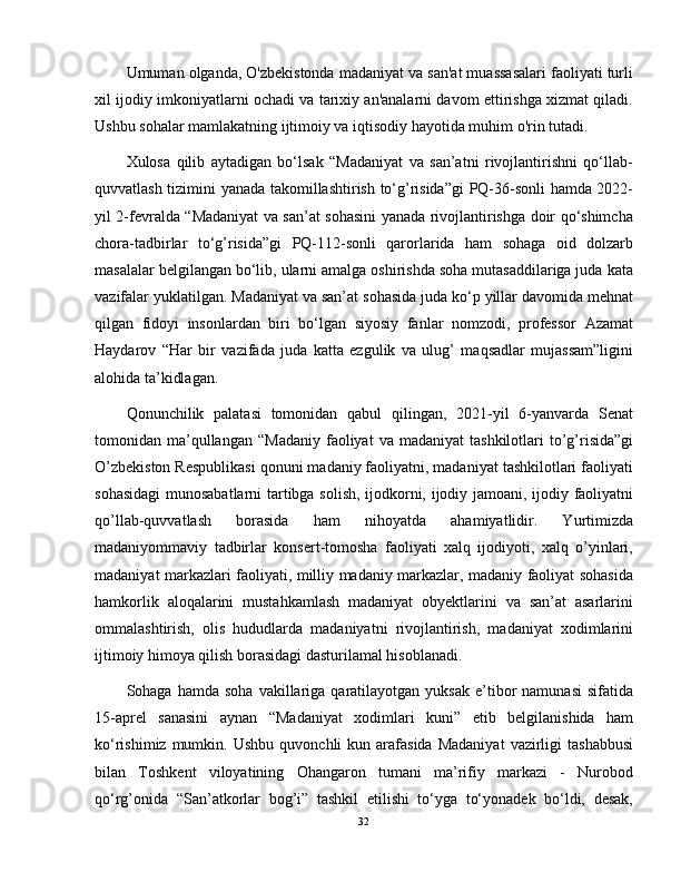 Umuman olganda, O'zbekistonda madaniyat va san'at muassasalari faoliyati turli
xil ijodiy imkoniyatlarni ochadi va tarixiy an'analarni davom ettirishga xizmat qiladi.
Ushbu sohalar mamlakatning ijtimoiy va iqtisodiy hayotida muhim o'rin tutadi. 
Xulosa   qilib   aytadigan   bo‘lsak   “Madaniyat   va   san’atni   rivojlantirishni   qo‘llab-
quvvatlash tizimini yanada takomillashtirish to‘g’risida”gi  PQ-36-sonli hamda 2022-
yil 2-fevralda “Madaniyat va san’at sohasini yanada rivojlantirishga doir qo‘shimcha
chora-tadbirlar   to‘g’risida”gi   PQ-112-sonli   qarorlarida   ham   sohaga   oid   dolzarb
masalalar belgilangan bo‘lib, ularni amalga oshirishda soha mutasaddilariga juda kata
vazifalar yuklatilgan. Madaniyat va san’at sohasida juda ko‘p yillar davomida mehnat
qilgan   fidoyi   insonlardan   biri   bo‘lgan   siyosiy   fanlar   nomzodi,   professor   Azamat
Haydarov   “Har   bir   vazifada   juda   katta   ezgulik   va   ulug’   maqsadlar   mujassam”ligini
alohida ta’kidlagan.
Qonunchilik   palatasi   tomonidan   qabul   qilingan,   2021-yil   6-yanvarda   Senat
tomonidan  ma’qullangan   “Madaniy  faoliyat  va  madaniyat   tashkilotlari  tо’g’risida”gi
О’zbekiston Respublikasi qonuni madaniy faoliyatni, madaniyat tashkilotlari faoliyati
sohasidagi  munosabatlarni tartibga solish, ijodkorni, ijodiy jamoani, ijodiy faoliyatni
qо’llab-quvvatlash   borasida   ham   nihoyatda   ahamiyatlidir.   Yurtimizda
madaniyommaviy   tadbirlar   konsert-tomosha   faoliyati   xalq   ijodiyoti,   xalq   о’yinlari,
madaniyat markazlari faoliyati, milliy madaniy markazlar, madaniy faoliyat sohasida
hamkorlik   aloqalarini   mustahkamlash   madaniyat   obyektlarini   va   san’at   asarlarini
ommalashtirish,   olis   hududlarda   madaniyatni   rivojlantirish,   madaniyat   xodimlarini
ijtimoiy himoya qilish borasidagi dasturilamal hisoblanadi.
Sohaga  hamda  soha   vakillariga   qaratilayotgan   yuksak  e’tibor  namunasi  sifatida
15-aprel   sanasini   aynan   “Madaniyat   xodimlari   kuni”   etib   belgilanishida   ham
ko‘rishimiz  mumkin.  Ushbu   quvonchli   kun  arafasida   Madaniyat   vazirligi  tashabbusi
bilan   Toshkent   viloyatining   Ohangaron   tumani   ma’rifiy   markazi   -   Nurobod
qo‘rg’onida   “San’atkorlar   bog’i”   tashkil   etilishi   to‘yga   to‘yonadek   bo‘ldi,   desak,
32 