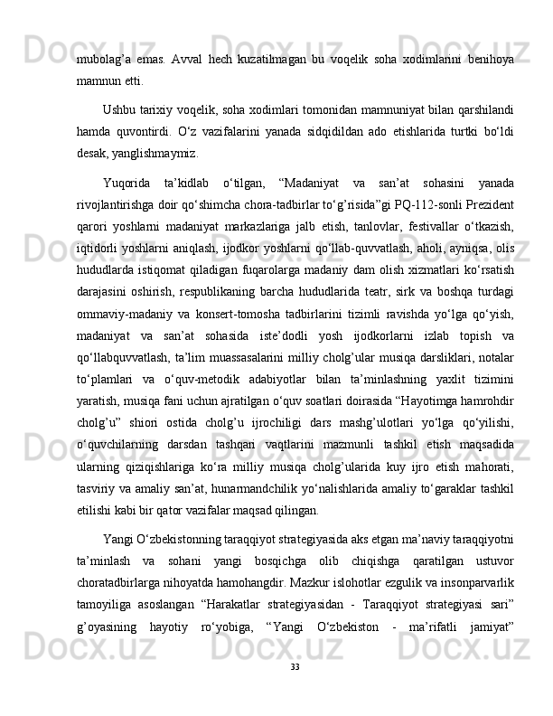 mubolag’a   emas.   Avval   hech   kuzatilmagan   bu   voqelik   soha   xodimlarini   benihoya
mamnun etti.
Ushbu tarixiy voqelik, soha xodimlari tomonidan mamnuniyat bilan qarshilandi
hamda   quvontirdi.   O‘z   vazifalarini   yanada   sidqidildan   ado   etishlarida   turtki   bo‘ldi
desak, yanglishmaymiz.
Yuqorida   ta’kidlab   o‘tilgan,   “Madaniyat   va   san’at   sohasini   yanada
rivojlantirishga doir qo‘shimcha chora-tadbirlar to‘g’risida”gi PQ-112-sonli Prezident
qarori   yoshlarni   madaniyat   markazlariga   jalb   etish,   tanlovlar,   festivallar   o‘tkazish,
iqtidorli yoshlarni  aniqlash, ijodkor yoshlarni qo‘llab-quvvatlash, aholi, ayniqsa, olis
hududlarda   istiqomat   qiladigan   fuqarolarga   madaniy   dam   olish   xizmatlari   ko‘rsatish
darajasini   oshirish,   respublikaning   barcha   hududlarida   teatr,   sirk   va   boshqa   turdagi
ommaviy-madaniy   va   konsert-tomosha   tadbirlarini   tizimli   ravishda   yo‘lga   qo‘yish,
madaniyat   va   san’at   sohasida   iste’dodli   yosh   ijodkorlarni   izlab   topish   va
qo‘llabquvvatlash,  ta’lim muassasalarini  milliy cholg’ular musiqa darsliklari, notalar
to‘plamlari   va   o‘quv-metodik   adabiyotlar   bilan   ta’minlashning   yaxlit   tizimini
yaratish, musiqa fani uchun ajratilgan o‘quv soatlari doirasida “Hayotimga hamrohdir
cholg’u”   shiori   ostida   cholg’u   ijrochiligi   dars   mashg’ulotlari   yo‘lga   qo‘yilishi,
o‘quvchilarning   darsdan   tashqari   vaqtlarini   mazmunli   tashkil   etish   maqsadida
ularning   qiziqishlariga   ko‘ra   milliy   musiqa   cholg’ularida   kuy   ijro   etish   mahorati,
tasviriy va amaliy san’at, hunarmandchilik yo‘nalishlarida amaliy to‘garaklar  tashkil
etilishi kabi bir qator vazifalar maqsad qilingan.
Yangi O‘zbekistonning taraqqiyot strategiyasida aks etgan ma’naviy taraqqiyotni
ta’minlash   va   sohani   yangi   bosqichga   olib   chiqishga   qaratilgan   ustuvor
choratadbirlarga nihoyatda hamohangdir. Mazkur islohotlar ezgulik va insonparvarlik
tamoyiliga   asoslangan   “Harakatlar   strategiyasidan   -   Taraqqiyot   strategiyasi   sari”
g’oyasining   hayotiy   ro‘yobiga,   “Yangi   O‘zbekiston   -   ma’rifatli   jamiyat”
33 