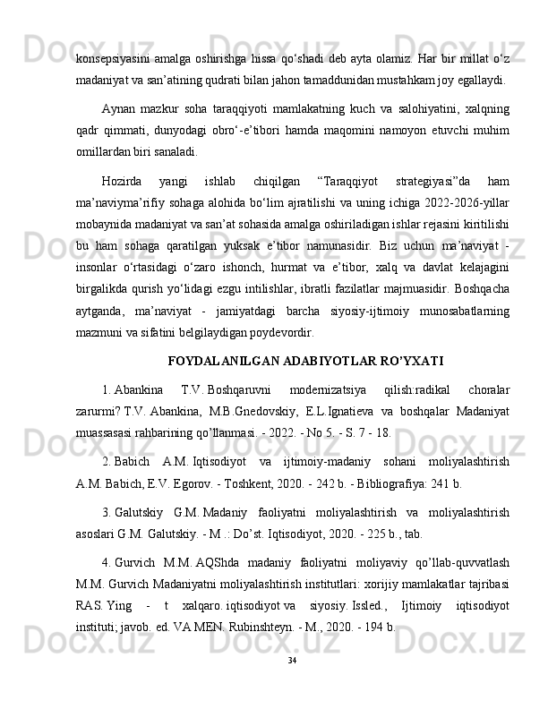 konsepsiyasini   amalga   oshirishga   hissa   qo‘shadi   deb   ayta  olamiz.   Har   bir   millat   o‘z
madaniyat va san’atining qudrati bilan jahon tamaddunidan mustahkam joy egallaydi.
Aynan   mazkur   soha   taraqqiyoti   mamlakatning   kuch   va   salohiyatini,   xalqning
qadr   qimmati,   dunyodagi   obro‘-e’tibori   hamda   maqomini   namoyon   etuvchi   muhim
omillardan biri sanaladi. 
Hozirda   yangi   ishlab   chiqilgan   “Taraqqiyot   strategiyasi”da   ham
ma’naviyma’rifiy   sohaga   alohida   bo‘lim   ajratilishi   va   uning   ichiga   2022-2026-yillar
mobaynida madaniyat va san’at sohasida amalga oshiriladigan ishlar rejasini kiritilishi
bu   ham   sohaga   qaratilgan   yuksak   e’tibor   namunasidir.   Biz   uchun   ma’naviyat   -
insonlar   o‘rtasidagi   o‘zaro   ishonch,   hurmat   va   e’tibor,   xalq   va   davlat   kelajagini
birgalikda   qurish   yo‘lidagi   ezgu   intilishlar,   ibratli   fazilatlar   majmuasidir.   Boshqacha
aytganda,   ma’naviyat   -   jamiyatdagi   barcha   siyosiy-ijtimoiy   munosabatlarning
mazmuni va sifatini belgilaydigan poydevordir. 
FOYDALANILGAN ADABIYOTLAR RO’YXATI
1. Abankina   T.V.   Boshqaruvni   modernizatsiya   qilish:radikal   choralar
zarurmi?   T.V.   Abankina,   M.B.Gnedovskiy,   E.L.Ignatieva   va   boshqalar   Madaniyat
muassasasi rahbarining qo’llanmasi.   - 2022. - No 5. - S. 7 - 18.
2. Babich   A.M.   Iqtisodiyot   va   ijtimoiy-madaniy   sohani   moliyalashtirish
A.M.   Babich, E.V.   Egorov.   - Toshkent, 2020. - 242 b. - Bibliografiya: 241 b.
3. Galutskiy   G.M.   Madaniy   faoliyatni   moliyalashtirish   va   moliyalashtirish
asoslari G.M.   Galutskiy.   - M .: Do’st.   Iqtisodiyot, 2020. - 225 b., tab.
4. Gurvich   M.M.   AQShda   madaniy   faoliyatni   moliyaviy   qo’llab-quvvatlash
M.M.   Gurvich Madaniyatni moliyalashtirish institutlari: xorijiy mamlakatlar tajribasi
RAS.   Ying   -   t   xalqaro.   iqtisodiyot   va   siyosiy.   Issled.,   Ijtimoiy   iqtisodiyot
instituti;   javob.   ed.   VA MEN.   Rubinshteyn.   - M., 2020. - 194 b.
34 