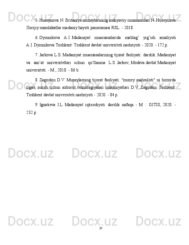 5. Huseynova N. Britaniya muzeylarining moliyaviy muammolari N. Huseynova
Xorijiy mamlakatlar madaniy hayoti panoramasi RSL.   - 2018.
6. Dymnikova   A.I.   Madaniyat   muassasalarida   mablag’   yig’ish   amaliyoti
A.I.   Dymnikova Toshkent: Toshkent davlat universiteti nashriyoti - 2020. - 172 p.
7. Jarkova   L.S.   Madaniyat   muassasalarining   tijorat   faoliyati:   darslik.   Madaniyat
va   san’at   universitetlari   uchun   qo’llanma   L.S.   Jarkov;   Moskva   davlat   Madaniyat
universiteti.   - M., 2018. - 86 b.
8. Zagoskin   D.V.   Muzeylarning   tijorat   faoliyati:   "muzey   mahsuloti"   ni   bozorda
ilgari   surish   uchun   axborot   texnologiyalari   imkoniyatlari   D.V.   Zagoskin   Toshkent:
Toshkent davlat universiteti nashriyoti - 2020. - 84 p.
9. Ignatieva   I.L.   Madaniyat   iqtisodiyoti:   darslik.   nafaqa.   -   M   .:   GITIS,   2020.   -
232 p
35