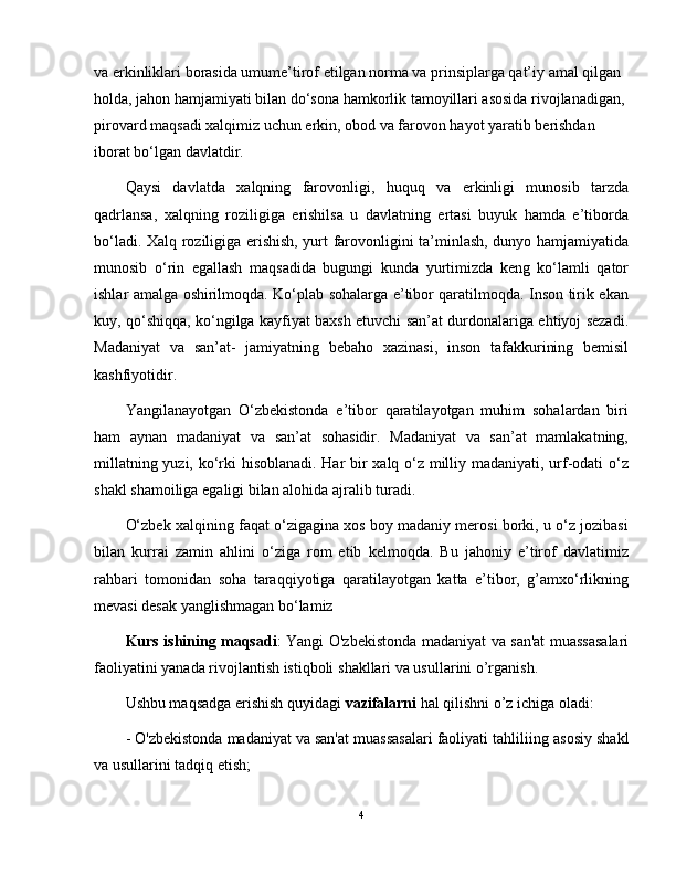 va erkinliklari borasida umume’tirof etilgan norma va prinsiplarga qat’iy amal qilgan 
holda, jahon hamjamiyati bilan do‘sona hamkorlik tamoyillari asosida rivojlanadigan, 
pirovard maqsadi xalqimiz uchun erkin, obod va farovon hayot yaratib berishdan 
iborat bo‘lgan davlatdir.
Qaysi   davlatda   xalqning   farovonligi,   huquq   va   erkinligi   munosib   tarzda
qadrlansa,   xalqning   roziligiga   erishilsa   u   davlatning   ertasi   buyuk   hamda   e’tiborda
bo‘ladi. Xalq roziligiga erishish, yurt farovonligini ta’minlash, dunyo hamjamiyatida
munosib   o‘rin   egallash   maqsadida   bugungi   kunda   yurtimizda   keng   ko‘lamli   qator
ishlar amalga oshirilmoqda. Ko‘plab sohalarga e’tibor qaratilmoqda. Inson tirik ekan
kuy, qo‘shiqqa, ko‘ngilga kayfiyat baxsh etuvchi san’at durdonalariga ehtiyoj sezadi.
Madaniyat   va   san’at-   jamiyatning   bebaho   xazinasi,   inson   tafakkurining   bemisil
kashfiyotidir. 
Yangilanayotgan   O‘zbekistonda   e’tibor   qaratilayotgan   muhim   sohalardan   biri
ham   aynan   madaniyat   va   san’at   sohasidir.   Madaniyat   va   san’at   mamlakatning,
millatning yuzi, ko‘rki hisoblanadi. Har bir xalq o‘z milliy madaniyati, urf-odati o‘z
shakl shamoiliga egaligi bilan alohida ajralib turadi.
O‘zbek xalqining faqat o‘zigagina xos boy madaniy merosi borki, u o‘z jozibasi
bilan   kurrai   zamin   ahlini   o‘ziga   rom   etib   kelmoqda.   Bu   jahoniy   e’tirof   davlatimiz
rahbari   tomonidan   soha   taraqqiyotiga   qaratilayotgan   katta   e’tibor,   g’amxo‘rlikning
mevasi desak yanglishmagan bo‘lamiz
Kurs ishining maqsadi : Yangi O'zbekistonda   madaniyat va san'at muassasalari
faoliyati ni yanada rivojlantish istiqboli  shakllari va usullarini o’rganish.
Ushbu maqsadga erishish quyidagi  vazifalarni  hal qilishni o’z ichiga oladi:
-  O'zbekistonda madaniyat va san'at muassasalari faoliyati tahlili ing asosiy shakl
va usullarini tadqiq etish;
4
