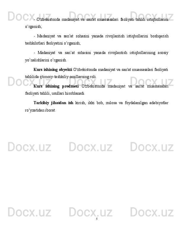 -   O'zbekistonda   madaniyat   va   san'at   muassasalari   faoliyati   tahlili   istiqbollari ni
o’rganish;
-   Madaniyat   va   san’at   sohasini   yanada   rivojlantish   istiqbollari ni   boshqarish
tashkilotlari faoliyatini o’rganish;
-   Madaniyat   va   san’at   sohasini   yanada   rivojlantish   istiqbollari ning   asosiy
yo’nalishlarini o’rganish.
Kurs ishining   obyekti   O'zbekistonda madaniyat va san'at muassasalari faoliyati
tahlili da ijtimoiy-tashkiliy omillarning roli.  
Kurs   ishining   predmeti   O'zbekistonda   madaniyat   va   san'at   muassasalari
faoliyati tahlili,  usullari hisoblanadi.
Tarkibiy   jihatdan   ish   kirish,   ikki   bob,   xulosa   va   foydalanilgan   adabiyotlar
ro’yxatidan iborat.
5 