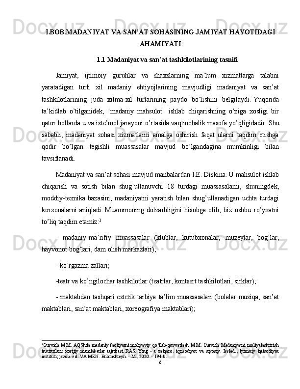 I.BOB.MADANIYAT VA SAN’AT SOHASINING JAMIYAT HAYOTIDAGI
AHAMIYATI
1.1 Madaniyat va san’at tashkilotlarining tasnifi
Jamiyat,   ijtimoiy   guruhlar   va   shaxslarning   ma’lum   xizmatlarga   talabni
yaratadigan   turli   xil   madaniy   ehtiyojlarining   mavjudligi   madaniyat   va   san’at
tashkilotlarining   juda   xilma-xil   turlarining   paydo   bo’lishini   belgilaydi.   Yuqorida
ta’kidlab   o’tilganidek,   "madaniy   mahsulot"   ishlab   chiqarishning   o’ziga   xosligi   bir
qator hollarda u va iste’mol jarayoni o’rtasida vaqtinchalik masofa yo’qligidadir.   Shu
sababli,   madaniyat   sohasi   xizmatlarni   amalga   oshirish   faqat   ularni   taqdim   etishga
qodir   bo’lgan   tegishli   muassasalar   mavjud   bo’lgandagina   mumkinligi   bilan
tavsiflanadi.
Madaniyat va san’at sohasi mavjud manbalardan I.E.   Diskina.   U mahsulot ishlab
chiqarish   va   sotish   bilan   shug’ullanuvchi   18   turdagi   muassasalarni,   shuningdek,
moddiy-texnika   bazasini,   madaniyatni   yaratish   bilan   shug’ullanadigan   uchta   turdagi
korxonalarni   aniqladi.   Muammoning   dolzarbligini   hisobga   olib,   biz   ushbu   ro’yxatni
to’liq taqdim etamiz: 1
-   madaniy-ma’rifiy   muassasalar   (klublar,   kutubxonalar,   muzeylar,   bog’lar,
hayvonot bog’lari, dam olish markazlari);
- ko’rgazma zallari;
-teatr va ko’ngilochar tashkilotlar (teatrlar, kontsert tashkilotlari, sirklar);
- maktabdan  tashqari  estetik  tarbiya ta’lim  muassasalari  (bolalar  musiqa,  san’at
maktablari, san’at maktablari, xoreografiya maktablari);
1
Gurvich M.M. AQShda madaniy faoliyatni moliyaviy qo’llab-quvvatlash M.M. Gurvich Madaniyatni moliyalashtirish
institutlari:   xorijiy   mamlakatlar   tajribasi   RAS.   Ying   -   t   xalqaro.   iqtisodiyot   va   siyosiy.   Issled.,   Ijtimoiy   iqtisodiyot
instituti; javob. ed. VA MEN. Rubinshteyn. - M., 2020. - 194 b.
6