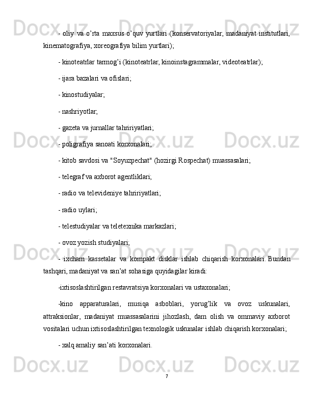 -   oliy   va   o’rta   maxsus   o’quv   yurtlari   (konservatoriyalar,   madaniyat   institutlari,
kinematografiya, xoreografiya bilim yurtlari);
- kinoteatrlar tarmog’i (kinoteatrlar, kinoinstagrammalar, videoteatrlar);
- ijara bazalari va ofislari;
- kinostudiyalar;
- nashriyotlar;
- gazeta va jurnallar tahririyatlari;
- poligrafiya sanoati korxonalari;
- kitob savdosi va "Soyuzpechat" (hozirgi Rospechat) muassasalari;
- telegraf va axborot agentliklari;
- radio va televideniye tahririyatlari;
- radio uylari;
- telestudiyalar va teletexnika markazlari;
- ovoz yozish studiyalari;
-   ixcham   kassetalar   va   kompakt   disklar   ishlab   chiqarish   korxonalari.   Bundan
tashqari, madaniyat va san’at sohasiga quyidagilar kiradi:
-ixtisoslashtirilgan restavratsiya korxonalari va ustaxonalari;
-kino   apparaturalari,   musiqa   asboblari,   yorug’lik   va   ovoz   uskunalari,
attraksionlar,   madaniyat   muassasalarini   jihozlash,   dam   olish   va   ommaviy   axborot
vositalari uchun ixtisoslashtirilgan texnologik uskunalar ishlab chiqarish korxonalari;
- xalq amaliy san’ati korxonalari.
7 