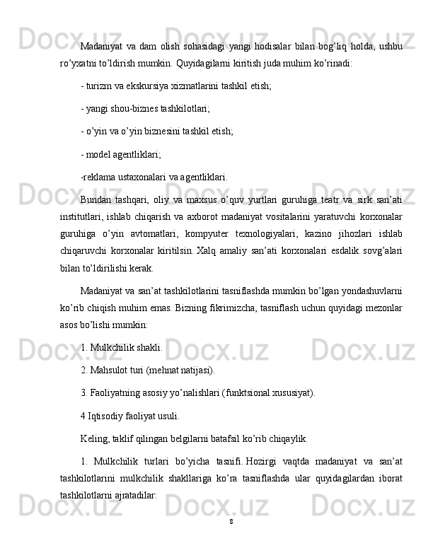 Madaniyat   va   dam   olish   sohasidagi   yangi   hodisalar   bilan   bog’liq   holda,   ushbu
ro’yxatni to’ldirish mumkin.   Quyidagilarni kiritish juda muhim ko’rinadi:
- turizm va ekskursiya xizmatlarini tashkil etish;
- yangi shou-biznes tashkilotlari;
- o’yin va o’yin biznesini tashkil etish;
- model agentliklari;
-reklama ustaxonalari va agentliklari.
Bundan   tashqari,   oliy   va   maxsus   o’quv   yurtlari   guruhiga   teatr   va   sirk   san’ati
institutlari,   ishlab   chiqarish   va   axborot   madaniyat   vositalarini   yaratuvchi   korxonalar
guruhiga   o’yin   avtomatlari,   kompyuter   texnologiyalari,   kazino   jihozlari   ishlab
chiqaruvchi   korxonalar   kiritilsin.   Xalq   amaliy   san’ati   korxonalari   esdalik   sovg’alari
bilan to’ldirilishi kerak.
Madaniyat va san’at tashkilotlarini tasniflashda mumkin bo’lgan yondashuvlarni
ko’rib chiqish muhim emas.   Bizning fikrimizcha, tasniflash uchun quyidagi mezonlar
asos bo’lishi mumkin:
1. Mulkchilik shakli.
2. Mahsulot turi (mehnat natijasi).
3. Faoliyatning asosiy yo’nalishlari (funktsional xususiyat).
4 Iqtisodiy faoliyat usuli.
Keling, taklif qilingan belgilarni batafsil ko’rib chiqaylik.
1.   Mulkchilik   turlari   bo’yicha   tasnifi.   Hozirgi   vaqtda   madaniyat   va   san’at
tashkilotlarini   mulkchilik   shakllariga   ko’ra   tasniflashda   ular   quyidagilardan   iborat
tashkilotlarni ajratadilar:
8 