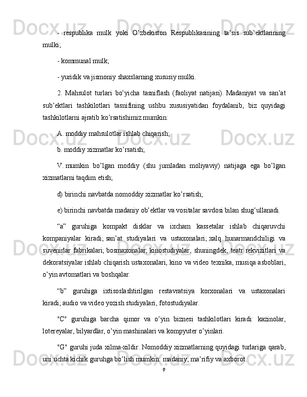 -   respublika   mulk   yoki   O’zbekiston   Respublikasining   ta’sis   sub’ektlarining
mulki;
- kommunal mulk;
- yuridik va jismoniy shaxslarning xususiy mulki.
2.   Mahsulot   turlari   bo’yicha   tasniflash   (faoliyat   natijasi).   Madaniyat   va   san’at
sub’ektlari   tashkilotlari   tasnifining   ushbu   xususiyatidan   foydalanib,   biz   quyidagi
tashkilotlarni ajratib ko’rsatishimiz mumkin:
A.   moddiy mahsulotlar ishlab chiqarish;
b.   moddiy xizmatlar ko’rsatish;
V.   mumkin   bo’lgan   moddiy   (shu   jumladan   moliyaviy)   natijaga   ega   bo’lgan
xizmatlarni taqdim etish;
d) birinchi navbatda nomoddiy xizmatlar ko’rsatish;
e) birinchi navbatda madaniy ob’ektlar va vositalar savdosi bilan shug’ullanadi.
“a”   guruhiga   kompakt   disklar   va   ixcham   kassetalar   ishlab   chiqaruvchi
kompaniyalar   kiradi;   san’at   studiyalari   va   ustaxonalari;   xalq   hunarmandchiligi   va
suvenirlar   fabrikalari;   bosmaxonalar;   kinostudiyalar,   shuningdek,   teatr   rekvizitlari   va
dekoratsiyalar ishlab chiqarish ustaxonalari, kino va video texnika, musiqa asboblari,
o’yin avtomatlari va boshqalar.
“b”   guruhiga   ixtisoslashtirilgan   restavratsiya   korxonalari   va   ustaxonalari
kiradi;   audio va video yozish studiyalari, fotostudiyalar.
"C"   guruhiga   barcha   qimor   va   o’yin   biznesi   tashkilotlari   kiradi:   kazinolar,
lotereyalar, bilyardlar, o’yin mashinalari va kompyuter o’yinlari.
"G" guruhi juda xilma-xildir.   Nomoddiy xizmatlarning quyidagi turlariga qarab,
uni uchta kichik guruhga bo’lish mumkin: madaniy, ma’rifiy va axborot.
9 