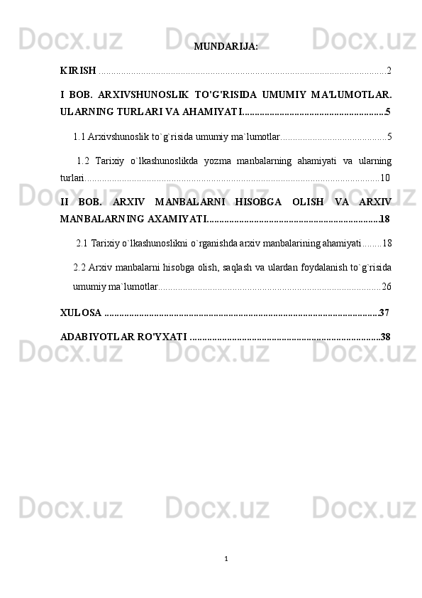 MUNDARIJA:
KIRISH  ....................................................................................................................2
I   BOB.   ARXIVSHUNOSLIK   TO'G'RISIDA   UMUMIY   MA'LUMOTLAR.
ULARNING TURLARI VA AHAMIYATI..........................................................5
1.1  Arxivshunoslik to`g`risida umumiy ma`lumotlar ...........................................5
  1.2   Tarixiy   o`lkashunoslikda   yozma   manbalarning   ahamiyati   va   ularning
turlari .......................................................................................................................10
II   BOB.   ARXIV   MANBALARNI   HISOBGA   OLISH   VA   ARXIV
MANBALARNING AXAMIYATI......................................................................18
2.1  Tarixiy o`lkashunoslikni o`rganishda arxiv manbalarining ahamiyati ........18
2.2   Arxiv manbalarni hisobga olish, saqlash va ulardan foydalanish to`g`risida
umumiy ma`lumotlar .................................................................. ........................26
XULOSA ...............................................................................................................37
ADABIYOTLAR RO'YXATI .............................................................................38
1 