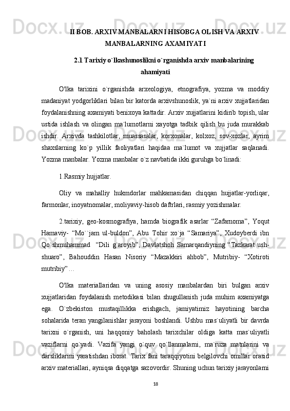 II BOB. ARXIV MANBALARNI HISOBGA OLISH VA ARXIV
MANBALARNING AXAMIYATI  
2.1  Tarixiy o`lkashunoslikni o`rganishda arxiv manbalarining
ahamiyati
O'lka   tarixini   o`rganishda   arxeologiya,   etnografiya,   yozma   va   moddiy
madaniyat yodgorliklari bilan bir katorda arxivshunoslik, ya`ni arxiv xujjatlaridan
foydalanishning axamiyati benixoya kattadir. Arxiv xujjatlarini kidirib topish, ular
ustida   ishlash   va   olingan   ma`lumotlarni   xayotga   tadbik   qilish   bu   juda   murakkab
ishdir.   Arxivda   tashkilotlar,   muassasalar,   korxonalar,   kolxoz,   sov-xozlar,   ayrim
shaxslarning   ko`p   yillik   faoliyatlari   haqidaa   ma`lumot   va   xujjatlar   saqlanadi.
Yozma manbalar. Yozma manbalar o`z navbatida ikki guruhga bo`linadi:
1.Rasmiy hujjatlar.
Oliy   va   mahalliy   hukmdorlar   mahkamasidan   chiqqan   hujjatlar-yorliqar,
farmonlar, inoyatnomalar, moliyaviy-hisob daftrlari, rasmiy yozishmalar.
2.tarixiy,   geo-kosmografiya,   hamda   biografik   asarlar   “Zafarnoma”,   Yoqut
Hamaviy-   “Mo``jam   ul-buldon”,   Abu   Tohir   xo`ja   “Samariya”,   Xudoyberdi   ibn
Qo`shmuhammad     “Dili   g`aroyib”,   Davlatshoh   Samarqandiyning   “Tazkarat   ush-
shuaro”,   Bahouddin   Hasan   Nisoriy   “Mazakkiri   ahbob”,   Mutribiy-   “Xotiroti
mutribiy”…
O'lka   materiallaridan   va   uning   asosiy   manbalardan   biri   bulgan   arxiv
xujjatlaridan   foydalanish   metodikasi   bilan   shugullanish   juda   muhim   axamiyatga
ega.   O`zbekiston   mustaqillikka   erishgach,   jamiyatimiz   hayotining   barcha
sohalarida   teran   yangilanishlar   jarayoni   boshlandi.   Ushbu   mas`uliyatli   bir   davrda
tarixni   o`rganish,   uni   haqqoniy   baholash   tarixchilar   oldiga   katta   mas`uliyatli
vaziflarni   qo`yadi.   Vazifa   yangi   o`quv   qo`llanmalarni,   ma`ruza   matnlarini   va
darsliklarini yaratishdan iborat. Tarix fani taraqqiyotini belgilovchi omillar orasid
arxiv materiallari, ayniqsa diqqatga sazovordir. Shuning uchun tarixiy jarayonlarni
18 