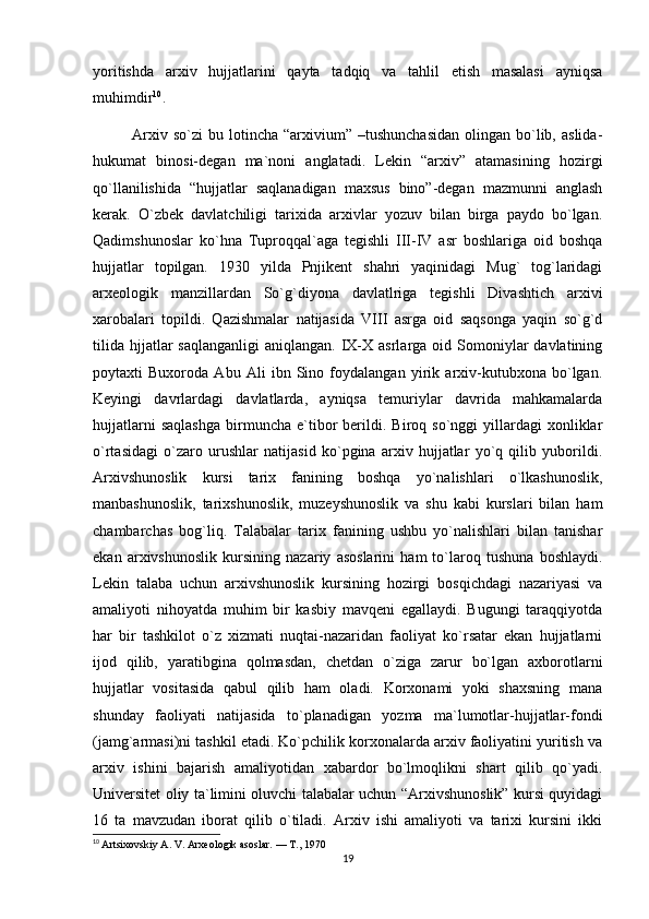 yoritishda   arxiv   hujjatlarini   qayta   tadqiq   va   tahlil   etish   masalasi   ayniqsa
muhimdir 10
.
Arxiv  so`zi   bu  lotincha   “arxivium”  –tushunchasidan   olingan  bo`lib,  aslida-
hukumat   binosi-degan   ma`noni   anglatadi.   Lekin   “arxiv”   atamasining   hozirgi
qo`llanilishida   “hujjatlar   saqlanadigan   maxsus   bino”-degan   mazmunni   anglash
kerak.   O`zbek   davlatchiligi   tarixida   arxivlar   yozuv   bilan   birga   paydo   bo`lgan.
Qadimshunoslar   ko`hna   Tuproqqal`aga   tegishli   III-IV   asr   boshlariga   oid   boshqa
hujjatlar   topilgan.   1930   yilda   Pnjikent   shahri   yaqinidagi   Mug`   tog`laridagi
arxeologik   manzillardan   So`g`diyona   davlatlriga   tegishli   Divashtich   arxivi
xarobalari   topildi.   Qazishmalar   natijasida   VIII   asrga   oid   saqsonga   yaqin   so`g`d
tilida  hjjatlar  saqlanganligi  aniqlangan.  IX-X  asrlarga  oid Somoniylar   davlatining
poytaxti   Buxoroda   Abu   Ali   ibn   Sino   foydalangan   yirik   arxiv-kutubxona   bo`lgan.
Keyingi   davrlardagi   davlatlarda,   ayniqsa   temuriylar   davrida   mahkamalarda
hujjatlarni   saqlashga   birmuncha   e`tibor   berildi.   Biroq  so`nggi   yillardagi   xonliklar
o`rtasidagi   o`zaro   urushlar   natijasid   ko`pgina   arxiv   hujjatlar   yo`q   qilib   yuborildi.
Arxivshunoslik   kursi   tarix   fanining   boshqa   yo`nalishlari   o`lkashunoslik,
manbashunoslik,   tarixshunoslik,   muzeyshunoslik   va   shu   kabi   kurslari   bilan   ham
chambarchas   bog`liq.   Talabalar   tarix   fanining   ushbu   yo`nalishlari   bilan   tanishar
ekan   arxivshunoslik   kursining   nazariy   asoslarini   ham   to`laroq   tushuna   boshlaydi.
Lekin   talaba   uchun   arxivshunoslik   kursining   hozirgi   bosqichdagi   nazariyasi   va
amaliyoti   nihoyatda   muhim   bir   kasbiy   mavqeni   egallaydi.   Bugungi   taraqqiyotda
har   bir   tashkilot   o`z   xizmati   nuqtai-nazaridan   faoliyat   ko`rsatar   ekan   hujjatlarni
ijod   qilib,   yaratibgina   qolmasdan,   chetdan   o`ziga   zarur   bo`lgan   axborotlarni
hujjatlar   vositasida   qabul   qilib   ham   oladi.   Korxonami   yoki   shaxsning   mana
shunday   faoliyati   natijasida   to`planadigan   yozma   ma`lumotlar-hujjatlar-fondi
(jamg`armasi)ni tashkil etadi. Ko`pchilik korxonalarda arxiv faoliyatini yuritish va
arxiv   ishini   bajarish   amaliyotidan   xabardor   bo`lmoqlikni   shart   qilib   qo`yadi.
Universitet oliy ta`limini oluvchi talabalar uchun “Arxivshunoslik” kursi quyidagi
16   ta   mavzudan   iborat   qilib   o`tiladi.   Arxiv   ishi   amaliyoti   va   tarixi   kursini   ikki
10
  Artsixovskiy A. V. Arxeologik asoslar. — T., 1970
19 