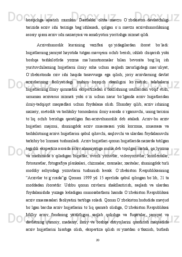 bosqichga   ajratish   mumkin.   Dastlabki   oltita   mavzu   O`zbekiston   davlatchiligi
tarixida   arxiv   ishi   tarixiga   bag`ishlanadi,   qolgan   o`n   mavzu   arxivshunoslikning
asosiy qismi arxiv ishi nazariyasi va amaliyotini yoritishga xizmat qildi.
Arxivshunoslik   kursining   vazifasi   qo`yidagilardan   iborat   bo`ladi:
hujjatlarning jamiyat hayotida tutgan mavqeini ochib berish; ishlab chiqarish yoki
boshqa   tashkilotlrda   yozma   ma`lumotnomalar   bilan   bevosita   bog`liq   ish
yurituvchilarning   hujjatlarni   ilmiy   soha   uchun   saqlash   zarurligidagi   mas`uliyat;
O`zbekistonda   rxiv   ishi   haqida   tasavvurga   ega   qilish;   joriy   arxivlarning   davlat
arxivlarining   faoliyatidagi   muhim   bosqich   ekanligini   ko`rsatish;   talabalarni
hujjatlarning ilmiy qimmatini ekspertizadan o`tkazishning usullaridan voqif  etish;
umuman   arxivarus   xizmati   yoki   o`zi   uchun   zarur   bo`lganda   arxiv   hujjatlaridan
ilmiy-tadqiqot   maqsadlari   uchun   foydalana   olish.   Shunday   qilib,   arxiv   ishining
nazariy, metodik va tashkiliy tomonlarini ilmiy asosda o`rganuvchi, uning tarixini
to`liq   ochib   berishga   qaratilgan   fan-arxivshunoslik   deb   ataladi.   Arxiv-bu   arxiv
hujjatlari   majmui,   shuningdek   arxiv   muassasasi   yoki   korxona,   muassasa   va
tashkilotning arxivi hujjatlarini qabul qiluvchi, saqlovchi va ulardan foydalanuvchi
tarkibiy bo`linmasi tushuniladi. Arxiv hujjatlari-qonun hujjatlarida nazarda tutilgan
tegishli ekspertiza asosida arxiv ahamiyatiga molik deb topilgan matnli, qo`lyozma
va   mashinada   o`qiladigan   hujjatlar,   ovozli   yozuvlar,   videoyozuvlar,   kinolentalar,
fotosuratlar, fotografiya plenkalari, chizmalar, sxemalar, xaritalar, shuningdek turli
moddiy   ashyodagi   yozuvlarni   tushunish   kerak.   O`zbekiston   Respublikasining
“Arxivlar   to`g`risida”gi   Qonuni   1999   yil   15   aprelida   qabul   qilingan   bo`lib,   21   ta
moddadan   iboratdir.   Ushbu   qonun   rxivlarni   shakllantirish,   saqlash   va   ulardan
foydalanishda   yuzaga   keladigan   munosabatlarni   hamda   O`zbekiston   Respublikasi
arxiv muassasalari faoliyatini tartibga soladi. Qonun O`zbekiston hududida mavjud
bo`lgan   barcha   arxiv   hujjatlarini   to`liq  qamrab   olishga,   O`zbekiston   Respublikasi
Milliy   arxiv   fondining   yaxlitligini   saqlab   qolishga   va   fuqarolar,   jamiyat   va
davlatning   ijtimoiy,   madaniy,   ilmiy   va   boshqa   ehtiyojlarini   qondirish   maqsadida
arxiv   hujjatlarini   hisobga   olish,   ekspertiza   qilish   ro`yxatdan   o`tkazish,   butlash
20 