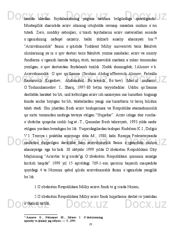 hamda   ulardan   foydalanishning   yagona   tartibini   belgilashga   qaratilgandir.
Mustaqillik   sharoitida   arxiv   ishining   istiqbolda   ravnaqi   masalasi   muhim   o`rin
tutadi.   Zero,   moddiy   saboqlari;   o`tmish   tajribalarini   arxiv   materiallari   asosida
o`rganishning   nafaqat   nazariy,   balki   dolzarb   amaliy   ahamiyati   bor. 11
“Arxivshunoslik”   fanini   o`qitishda   Toshkent   Milliy   universiteti   tarix   fakulteti
olimlarining   ya`ni   o`quv   dasturi   tarix   fakulteti   yozma   manbalar,   arxiv   va   muzey
fondlarini  o`rganish  hamda tadqiq  etish,  tarixnavislik  markazi   a`zolari   tomonidan
yozilgan,   o`quv   dasturidan   foydalanib   tuzildi.   Xuddi   shuningdek,   I.Alimov   v.b.
Arxivshunoslik.   O`quv   qo`llanma   (Ibrohim   Abdug`afforovich   Alimov,   Fatxulla
Raimovich   Ergashev,   Abdurashid   Bo`taevich   Bo`taev)   Mas`ul   muharrir:
O.Toshmuhamedov.   I.,   Sharq,   1997-80   bet)ni   tayyorladilar.   Ushbu   qo`llanma
dastlabki harakat bo`lib, und keltirilgan arxiv ish nazariyasi ma`lumotlari bugungi
kunda   ancha   boyigan   bo`lib,   talabalardan   yangi   ma`lumotlarni   to`laroq   bilishni
talab   etadi.   Shu   jihatdan   Bosh   arxiv   boshqarmasi   va   Respublika   atamashunoslik
qo`mitsi  tomonidan nashrga  tavsiya  etilgan  “Hujjatlar”.  Arxiv ishiga  doir  ruscha-
o`zbekcha   qisqacha   izohli   lug`at.-T.,   Qonunlar   Bosh   tahririyati,   1993   yilda   nashr
etilgani yordam beradigan bo`ldi. Yuqoridagilardan tashqari Rudelson K.I., Dolgix
V.I.   Teoriya   i   praktika   arxivnogo   dela.-M.,   1980;   kabi   Rossiya   Federatsiyasida
nashrdan   chiqarilgan   darsliklar   ham   arxivshunoslik   fanini   o`rganishda   muhim
ahamiyatga   ega   bo`ladi.   30   oktyabr   1999   yilda   O`zbekiston   Respublikasi   Oliy
Majlisining   “Arxivlar   to`g`risida”gi   O`zbekiston   Respublikasi   qonunini   amalga
kiritish   haqida”   1999   yil   15   apreldagi   769-1-son   qarorini   bajarish   maqsadida
quyidagi   4   ta   Nizomni   qabul   qilishi   arxivshunoslik   fanini   o`rganishda   yangilik
bo`ldi:
1.O`zbekiston Respublikasi Milliy arxivi fondi to`g`risida Nizom;
2.O`zbekiston Respublikasi Milliy arxiv fondi hujjatlarini davlat ro`yxatidan
o`tkazish tartibi;
11
  Asanova    G.,    Nabixanov    M.,    Safarov    I.    O`zbekistonning 
iqtisodiy va ijtimoiy jug`rofiyasi. — T., 1994
21 